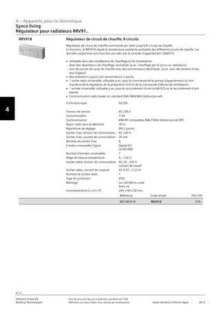 4 – Appareils pour la domotique
4-12
Siemens Suisse SA	 Tous les prix sont des prix installateur standard sans TVA.
Building Technologies	 Définition voir dans l‘index. Sous réserve de modifications.	 www.siemens.ch/hit-en-ligne	 2013
Vorwort
4
Synco living
Régulateur pour radiateurs RRV91..
04 - Appareils pour la domotique
Synco™ living
Régulateur pour radiateurs RRV91..
4-12
2013Toutes les indications de prix sont des prix installateur suggérés sans TVA. Définition voir dans
l'index. Sous réserve de modifications.
Siemens Suisse SA
Building Technologies
Fiche technique N2706
Tension de service AC 230 V
Consommation 7 VA
Communication KNX RF-compatible‚ 868.3 MHz bidirectionnel (RF)
Rayon radio dans le bâtiment 30 m
Algorithme de réglage PID 2 points
Sorties Triac‚ tension de commutation AC 230 V
Sorties Triac‚ courant de commutation 30 mA
Nombre de sorties Triac 8
Entrées universelles Signal Digital 0/1
LG-Ni1000
Nombre d'entrées universelles 1
Plage de mesure température 0...120 °C
Sorties relais‚ tension de commutation AC 24...230 V
contact de travail
Sorties relais‚ courant de coupure AC 0.02...2 (2) A
Nombre de sorties relais 1
Type de protection IP30
Montage sur rail DIN ou vissé
Avec vis
Encombrements (L x H x P) 245 x 98 x 50 mm
Référence Code article Prix CHF
BPZ:RRV918 RRV918 279‚--
Régulateur de circuit de chauffe‚ 8 circuits
Régulateur de circuit de chauffe commandé par radio jusqu'à 8 circuits de chauffe.
En fonction‚ le RRV918 régule la température ambiante souhaitée des différents circuits de chauffe. Les
données respectives sont fournies via radio par la centrale d'appartement QAX910.
V Utilisable dans des installations de chauffage et de climatisation
- Avec des répartiteurs de chauffage centralisés (p.ex. chauffage par le sol ou ou radiateurs)
- Lors de vannes de corps de chauffe avec des servomoteurs électriques (p.ex. avec des lambris à hau-
teur d'appui)
V Raccordement jusqu'à huit servomoteurs 2 points
V 1 sortie relais universelle‚ utilisable p.ex. pour la commande de la pompe d'appartement‚ la com-
mande et de la régulation de la préparation ECS et de la commande d'allures de ventilateurs
V 1 entrée universelle‚ utilisable p.ex. pour le raccordement d'une sonde ECS ou le raccordement d'une
alarme
V Communication radio basée sur standard KNX (868 MHz bidirectionnel)
RRV918
 