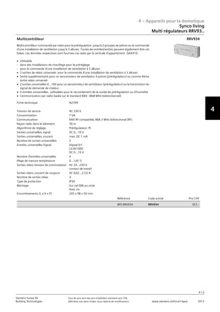 4 – Appareils pour la domotique
4-13
Siemens Suisse SA	 Tous les prix sont des prix installateur standard sans TVA.
Building Technologies	 Définition voir dans l‘index. Sous réserve de modifications.	 www.siemens.ch/hit-en-ligne	 2013
4
Synco living
Multi régulateurs RRV93..
04 - Appareils pour la domotique
Synco™ living
Multi Régulateurs RRV93..
4-13
2013Toutes les indications de prix sont des prix installateur suggérés sans TVA. Définition voir dans
l'index. Sous réserve de modifications.
Siemens Suisse SA
Building Technologies
4
Fiche technique N2709
Tension de service AC 230 V
Consommation 7 VA
Communication KNX RF-compatible‚ 868.3 MHz bidirectional (RF)
Rayon radio dans le bâtiment 30 m
Algorithme de réglage Prérégulateur: PI
Sorties universelles‚ signal DC 0…10 V
Sorties universelles‚ courant max. DC 1 mA
Nombre de sorties universelles 2
Entrées universelles Signal Digital 0/1
LG-Ni1000
DC 0...10 V
Nombre d'entrées universelles 4
Plage de mesure température 0...120 °C
Sorties relais‚ tension de commutation AC 24...230 V
contact de travail
Sorties relais‚ courant de coupure AC 0‚02...2 (2) A
Nombre de sorties relais 4
Type de protection IP30
Montage Sur rail DIN ou vissé
Avec vis
Encombrements (L x H x P) 245 x 98 x 50 mm
Référence Code article Prix CHF
BPZ:RRV934 RRV934 357‚--
Multicontrôleur
Multicontrôleur commandé par radio pour la prérégulation jusqu'à 2 groupes de pièces ou la commande
d'une installation de ventilation jusqu'à 3 allures. Toutes les entrées/sorties peuvent également être uti-
lisées. Les données respectives sont fournies via radio par la centrale d'appartement QAX910 .
V Utilisable
- dans des installations de chauffage pour le préréglage
- pour la commande d'une installation de ventilation à 3 allures
V 3 sorties de relais universels pour la commande d'une installation de ventilation à 3 allures
V Sortie supplémentaire pour un servomoteur de ventilateur 3-points (prérégulateur) ou comme 4ème
sortie relais universel
V 2 sorties universelles 0…10V pour un servomoteur de ventilateur (prérégulateur) ou la transmision du
signal de demande de chaleur.
V 4 entrées universelles‚ utilisables pour le raccordement de la sonde de prérégulation ou d'humidité
V Communication par radio basée sur le standard KNX (868 MHz bidirectionnel)
RRV934
 