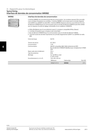 4 – Appareils pour la domotique
4-14
Siemens Suisse SA	 Tous les prix sont des prix installateur standard sans TVA.
Building Technologies	 Définition voir dans l‘index. Sous réserve de modifications.	 www.siemens.ch/hit-en-ligne	 2013
Vorwort
4
Synco living
Interface de données de consommation WRI982
04 - Appareils pour la domotique
Synco™ living
Interface de données de consommation
4-14
2013Toutes les indications de prix sont des prix installateur suggérés sans TVA. Définition voir dans
l'index. Sous réserve de modifications.
Siemens Suisse SA
Building Technologies
Fiche technique N2735
Tension de service AC 230 V
Consommation 7 VA
Communication KNX RF-compatible‚ 868.3 MHz bidirectionnel (RF)
Bus de bâtiment SYNERGYR (BatiBus) pour remplacement SYNER-
GYR
Rayon radio dans le bâtiment 30 m
Type de protection IP30
Montage Sur rail DIN ou vissé
or with screws
Encombrements (L x H x P) 120 x 90 x 50 mm
Référence Code article Prix CHF
S55621-H112 WRI982 217‚--
Interface de données de consommation
L'interface WRI982 sert à la saisie de données de consommation. Les compteurs peuvent être raccordés
à ses 2 entrées d'impulsions ou via M-Bus. L'interface WRI982 communique avec la centrale d'apparte-
ment QAX913 ou QAX903 via radio KNX. L'interface WRI982 dispose en plus d'un raccordement d'un bus
de bâtiment SYNERGYR pour la communication avec la centrale de bâtiment OZW30 et peut être utilisée
pour la migration d'unités de réglage individuelles d'une installation SYNERGYR.
V M-Bus MiniMaster pour le raccordement jusqu'à 3 compteurs compatibles M-Bus (Slaves)
V 2 entrées d'impulsions pour compteurs avec sortie Reed
V Bus de bâtiment SYNERGYR pour la communication avec la centrale de bâtiment OZW30
V Transmet toutes les données importantes à la centrale d'appartement QAX913 ou QAX903 via radio
KNX
WRI982
 