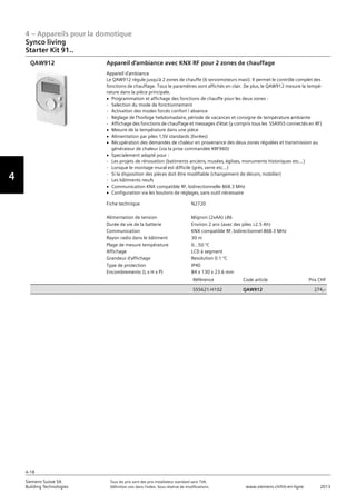 4 – Appareils pour la domotique
4-18
Siemens Suisse SA	 Tous les prix sont des prix installateur standard sans TVA.
Building Technologies	 Définition voir dans l‘index. Sous réserve de modifications.	 www.siemens.ch/hit-en-ligne	 2013
Vorwort
4
Synco living
Starter Kit 91..
04 - Appareils pour la domotique
Synco™ living
Starter Kit 91..
4-18
2013Toutes les indications de prix sont des prix installateur suggérés sans TVA. Définition voir dans
l'index. Sous réserve de modifications.
Siemens Suisse SA
Building Technologies
Fiche technique N2720
Alimentation de tension Mignon (2xAA) LR6
Durée de vie de la batterie Environ 2 ans (avec des piles M2.5 Ah)
Communication KNX compatible RF‚ bidirectionnel 868.3 MHz
Rayon radio dans le bâtiment 30 m
Plage de mesure température 0...50 °C
Affichage LCD à segment
Grandeur d'affichage Resolution 0.1 °C
Type de protection IP40
Encombrements (L x H x P) 84 x 130 x 23.6 mm
Référence Code article Prix CHF
S55621-H102 QAW912 274‚--
Appareil d'ambiance avec KNX RF pour 2 zones de chauffage
Appareil d'ambiance
Le QAW912 régule jusqu'à 2 zones de chauffe (6 servomoteurs maxi). Il permet le contrôle complet des
fonctions de chauffage. Tous le paramètres sont affichés en clair. De plus‚ le QAW912 mesure la tempé-
rature dans la pièce principale.
V Programmation et affichage des fonctions de chauffe pour les deux zones :
- Selection du mode de fonctionnement
- Activation des modes forcés confort / absence
- Réglage de l'horloge hebdomadaire‚ période de vacances et consigne de température ambiante
- Affichage des fonctions de chauffage et messages d'état (y compris tous les SSA955 connectés en RF)
V Mesure de la température dans une pièce
V Alimentation par piles 1‚5V standards (livrées)
V Récupération des demandes de chaleur en provenance des deux zones régulées et transmission au
générateur de chaleur (via la prise commandée KRF960)
V Specialement adapté pour :
- Les projets de rénovation (batiments anciens‚ musées‚ églises‚ monuments historiques etc...)
- Lorsque le montage mural est difficile (grès‚ verre etc...)
- Si la disposition des pièces doit être modifiable (changement de décors‚ mobilier)
- Les bâtiments neufs
V Communication KNX compatible RF‚ bidirectionnelle 868.3 MHz
V Configuration via les boutons de réglages‚ sans outil nécessaire
QAW912
 