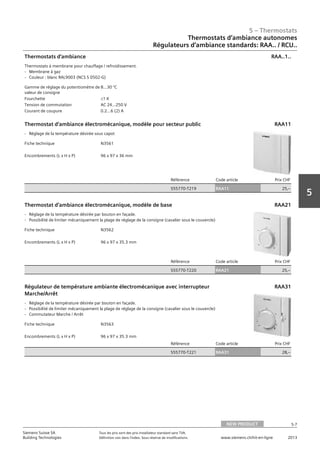 5 – Thermostats
5-7
Siemens Suisse SA	 Tous les prix sont des prix installateur standard sans TVA.
Building Technologies	 Définition voir dans l‘index. Sous réserve de modifications.	 www.siemens.ch/hit-en-ligne	 2013
5
Thermostats d‘ambiance autonomes
Régulateurs d‘ambiance standards: RAA.. / RCU..
05 - Thermostats
Thermostats d'ambiance autonomes
Régulateurs d'ambiance standards RAA.. / RCU..
NEW PRODUCT 5-7
2013Toutes les indications de prix sont des prix installateur suggérés sans TVA. Définition voir dans
l'index. Sous réserve de modifications.
Siemens Suisse SA
Building Technologies
5
Gamme de réglage du potentiomètre de
valeur de consigne
8…30 °C
Fourchette L1 K
Tension de commutation AC 24…250 V
Courant de coupure 0.2…6 (2) A
Thermostats d'ambiance
Thermostats à membrane pour chauffage / refroidissement.
- Membrane à gaz
- Couleur : blanc RAL9003 (NCS S 0502-G)
RAA..1..
Fiche technique N3561
Encombrements (L x H x P) 96 x 97 x 36 mm
Référence Code article Prix CHF
S55770-T219 RAA11 25‚--
Thermostat d’ambiance électromécanique‚ modèle pour secteur public
- Réglage de la température désirée sous capot
RAA11
Fiche technique N3562
Encombrements (L x H x P) 96 x 97 x 35.3 mm
Référence Code article Prix CHF
S55770-T220 RAA21 25‚--
Thermostat d’ambiance électromécanique‚ modèle de base
- Réglage de la température désirée par bouton en façade.
- Possibilité de limiter mécaniquement la plage de réglage de la consigne (cavalier sous le couvercle)
RAA21
Fiche technique N3563
Encombrements (L x H x P) 96 x 97 x 35.3 mm
Référence Code article Prix CHF
S55770-T221 RAA31 28‚--
Régulateur de température ambiante électromécanique avec interrupteur
Marche/Arrêt
- Réglage de la température désirée par bouton en façade.
- Possibilité de limiter mécaniquement la plage de réglage de la consigne (cavalier sous le couvercle)
- Commutateur Marche / Arrêt
RAA31
NEW PRODUCT
 