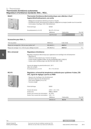 5 – Thermostats
Siemens Suisse SA	 Tous les prix sont des prix installateur standard sans TVA.
Building Technologies	 Définition voir dans l‘index. Sous réserve de modifications.	 www.siemens.ch/hit-en-ligne	 2013
5-8
Vorwort
5
Thermostats d‘ambiance autonomes
Régulateurs d‘ambiance standards: RAA.. / RCU..
05 - Thermostats
Thermostats d'ambiance autonomes
Régulateurs d'ambiance standards RAA.. / RCU..
NEW PRODUCT5-8
2013Toutes les indications de prix sont des prix installateur suggérés sans TVA. Définition voir dans
l'index. Sous réserve de modifications.
Siemens Suisse SA
Building Technologies
Fiche technique N3564
Encombrements (L x H x P) 98 x 97 x 35.3 mm
Référence Code article Prix CHF
S55770-T224 RAA41 28‚--
Thermostat d’ambiance électromécanique avec sélecteur chauf-
fage/arrêt/refroidissement‚ une sortie
- Réglage de la température désirée par bouton en façade.
- Possibilité de limiter mécaniquement la plage de réglage de la consigne (cavalier sous le couvercle)
- Commutateur Chauffage / Arrêt / Refroidissement
RAA41
Titre du produit Référence Code article Prix CHF
Plaque de montage 96 x 120 mm pour boîtier 2x4" BPZ:ARG70.1 ARG70.1
Plaque de montage 112 x 130 mm pour câblage encastré BPZ:ARG70.2 ARG70.2 17‚--
Accessoires pour RAA..1..
Gamme de réglage du potentiomètre de
valeur de consigne
8...30 °C
Encombrements (L x H x P) 97 x 114 x 43 mm
Régulateurs d'ambiance
Régulateur d'ambiance électronique pour applications de chauffage et de refroidissement
- Algorithme PI
- Entrée de contact externe pour inversion de régime
- Couleur façade: [SoftReturn]blanc de sécurité RAL9003 (NCS S 0502-G)
- Couleur socle: [SoftReturn]gris clair RAL7035 (NCS 2801-Y43R)
RCU..Universel
Fiche technique N3041
Tension de service 230 Vz +10 / -15 %
Sorties Triac PWM or ON/OFF
Sorties Triac‚ tension de commutation AC 230 V
Sorties Triac‚ courant de commutation 0.02...1 A
Référence Code article Prix CHF
BPZ:RCU10 RCU10 89‚--
Régulateur universel de température ambiante pour systèmes 4 tubes‚ 230
VAC‚ signal de réglage 2 points ou PWM
- Séquence de chauffage et de refroidissement
- Deuxième séquence de refroidissement
- Zone neutre réglable (2 K ou 5 K)
- Fonction antigel
RCU10
NEW PRODUCT
 