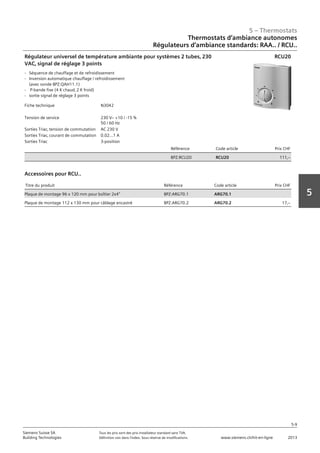 5 – Thermostats
5-9
Siemens Suisse SA	 Tous les prix sont des prix installateur standard sans TVA.
Building Technologies	 Définition voir dans l‘index. Sous réserve de modifications.	 www.siemens.ch/hit-en-ligne	 2013
5
Thermostats d‘ambiance autonomes
Régulateurs d‘ambiance standards: RAA.. / RCU..
05 - Thermostats
Thermostats d'ambiance autonomes
Régulateurs d'ambiance standards RAA.. / RCU..
5-9
2013Toutes les indications de prix sont des prix installateur suggérés sans TVA. Définition voir dans
l'index. Sous réserve de modifications.
Siemens Suisse SA
Building Technologies
5
Fiche technique N3042
Tension de service 230 Vz +10 / -15 %
50 / 60 Hz
Sorties Triac‚ tension de commutation AC 230 V
Sorties Triac‚ courant de commutation 0.02...1 A
Sorties Triac 3-position
Référence Code article Prix CHF
BPZ:RCU20 RCU20 111‚--
Régulateur universel de température ambiante pour systèmes 2 tubes‚ 230
VAC‚ signal de réglage 3 points
- Séquence de chauffage et de refroidissement
- Inversion automatique chauffage / refroidissement
(avec sonde BPZ:QAH11.1)
- P-bande fixe (4 K chaud‚ 2 K froid)
- sortie signal de réglage 3 points
RCU20
Titre du produit Référence Code article Prix CHF
Plaque de montage 96 x 120 mm pour boîtier 2x4" BPZ:ARG70.1 ARG70.1
Plaque de montage 112 x 130 mm pour câblage encastré BPZ:ARG70.2 ARG70.2 17‚--
Accessoires pour RCU..
 