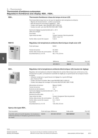 5 – Thermostats
Siemens Suisse SA	 Tous les prix sont des prix installateur standard sans TVA.
Building Technologies	 Définition voir dans l‘index. Sous réserve de modifications.	 www.siemens.ch/hit-en-ligne	 2013
5-10
Vorwort
5
Thermostats d‘ambiance autonomes
Régulateurs d‘ambiance avec display: RDD.. / RDH..
05 - Thermostats
Thermostats d'ambiance autonomes
Régulateurs d'ambiance avec display RDD.. et RDH..
5-10
2013Toutes les indications de prix sont des prix installateur suggérés sans TVA. Définition voir dans
l'index. Sous réserve de modifications.
Siemens Suisse SA
Building Technologies
Gamme de réglage du potentiomètre de
valeur de consigne
5...35 °C
Fourchette 1 K
Type sorties de relais Contact inverseur‚ libre de potentiel
230 Vz‚ max. 5 A
Sorties relais‚ courant de coupure 5 (2) A
Thermostat d'ambiance à base de temps et écran LCD
Thermostat électronique tout ou rien pour la régulation de la température ambiante.
- Régimes de fonctionnement : confort ou économie.
- Base de temps de commutation réglable (0 .. 24h)
- Couleur de la façade : blanc RAL9003 (NCS S 0502-G)
- Couleur du socle : gris clair RAL7035 (NCS 2801-Y43R)
RDD..
Fiche technique N3031
Tension de service AC 230 V
Sorties relais‚ tension de commutation AC 230 V
Encombrements (L x H x P) 96 x 119 x 24 mm
Référence Code article Prix CHF
BPZ:RDD10 RDD10 77‚--
Régulateur de température ambiante électronique simple avec LCDRDD10
Alimentation de tension Mignon (2xAA)
Tension de service DC 3 V
Durée de vie de la batterie 1 an
Gamme de réglage du potentiomètre de
valeur de consigne
5…30 °C
Nombre de sorties relais 1
Type sorties de relais Contact changeover libre de potentiel
Sorties relais‚ tension de commutation 24...250 V
Sorties relais‚ courant de coupure 0.2…5 (2) A
Fourchette 1 K
Encombrements (L x H x P) 120 x 90 x 35 mm
Régulateur de la température ambiante électronique‚ LCD‚ bouton de réglage
Régulateur de la température ambiante indépendant du secteur électronique avec sortie tout ou rien‚
fonctionnant sur piles. La température souhaitée est réglée par un grand bouton de consigne à l'avant
du boîtier.
- Utilisation simple par un grand bouton de réglage et un grand affichage
- pour chaud ou froid
- Couleur de l'avant du boîtier: Blanc signal RAL9003 (NCS S 0502-G)
- Couleur de la plaque de montage: Gris lumière RAL7035 (NCS 2801-Y43R)
RDH..
Titre du produit Fiche technique Référence Code article Prix CHF
Ensemble radiocommandé régulateur de température
ambiante (émetteur et récepteur)‚ grand écran LCD‚ bou-
ton rotatif
N3070 BPZ:RDH10RF/SET RDH10RF/SET 194‚--
Aperçu des types RDH..
 