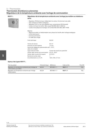 5 – Thermostats
Siemens Suisse SA	 Tous les prix sont des prix installateur standard sans TVA.
Building Technologies	 Définition voir dans l‘index. Sous réserve de modifications.	 www.siemens.ch/hit-en-ligne	 2013
5-14
Vorwort
5
Thermostats d‘ambiance autonomes
Régulateurs de la température ambiante avec horloge de commutation
05 - Thermostats
Thermostats d'ambiance autonomes
Régulateurs de la température ambiante avec horloge de commutation: REV.. / RDJ
5-14
2013Toutes les indications de prix sont des prix installateur suggérés sans TVA. Définition voir dans
l'index. Sous réserve de modifications.
Siemens Suisse SA
Building Technologies
Fiche technique N2224
Tension de service DC 3 V
Durée de vie de la batterie 2.5 ans
Gamme de réglage du potentiomètre de
valeur de consigne
5…30 °C
Type sorties de relais Contact de travail sans potentiel
Sorties relais‚ tension de commutation AC 24…250 V
Sorties relais‚ courant de coupure 8 (3.5) A
Nombre de sorties relais 1
Encombrements (L x H x P) 128 x 104 x 37 mm
Régulateur de la température ambiante avec horloge journalière ou hebdoma-
daire
- Régulateur PID électronique‚ indépendant du secteur‚ fonctionnant avec piles
- Avec horloge journalière analogique
- Régulateur tout ou rien auto-adaptatif avec comportement PID (breveté)
- Couleur de l'avant du boîtier: Blanc signal RAL9003 (NCS S 0502-G)
- Couleur de la plaque de montage: Gris lumière RAL7035 (NCS 2801-Y43R)
Régimes:
- Régime journalier ou hebdomadaire avec phases de chauffe selon horloge analogique
- Confort permanent
- Economy permanent
- En veille avec antigel
RAV11..
Titre du produit Fiche technique Référence Code article
Régulateur de température ambiante avec horloge de commutation journalière N2224 BPZ:RAV11.1 RAV11.1
Régulateur de température ambiante avec horloge hebdomadaire N2224 BPZ:RAV11.7 RAV11.7
Aperçu des types RAV11..
Titre du produit Fiche technique Référence Code article Prix CHF
Régulateur de température ambiante avec horloge de
commutation journalière
N2224 BPZ:RAV11.1 RAV11.1 182,--
Régulateur de température ambiante avec horloge
hebdomadaire
N2224 BPZ:RAV11.7 RAV11.7 182,--
 