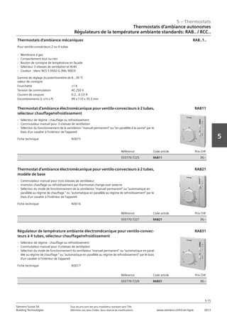 5 – Thermostats
5-15
Siemens Suisse SA	 Tous les prix sont des prix installateur standard sans TVA.
Building Technologies	 Définition voir dans l‘index. Sous réserve de modifications.	 www.siemens.ch/hit-en-ligne	 2013
5
Thermostats d‘ambiance autonomes
Régulateurs de la température ambiante standards: RAB.. / RCC..
Prix CHF
182‚--
182‚--
05 - Thermostats
Thermostats d'ambiance autonomes
Régulateurs de la température ambiante standards: RAB.. / RCC..
5-15
2013Toutes les indications de prix sont des prix installateur suggérés sans TVA. Définition voir dans
l'index. Sous réserve de modifications.
Siemens Suisse SA
Building Technologies
5
Gamme de réglage du potentiomètre de
valeur de consigne
8…30 °C
Fourchette L1 K
Tension de commutation AC 250 V
Courant de coupure 0.2…6 (2) A
Encombrements (L x H x P) 99 x 110 x 35.3 mm
Thermostats d'ambiance mécaniques
Pour ventilo-convecteurs 2 ou 4 tubes
- Membrane à gaz
- Comportement tout ou rien
- Bouton de consigne de température en façade
- Sélecteur 3 vitesses de ventilation et Arrêt
- Couleur : blanc NCS S 0502-G (RAL 9003)
RAB..1..
Fiche technique N3015
Référence Code article Prix CHF
S55770-T225 RAB11 39‚--
Thermostat d’ambiance électromécanique pour ventilo-convecteurs à 2 tubes‚
sélecteur chauffage/refroidissement
- Sélecteur de régime : chauffage ou refroidissement
- Commutateur manuel pour 3 vitesses de ventilation
- Sélection du fonctionnement de la ventilation "manuel permanent" ou "en parallèle à la vanne" par le
biais d'un cavalier à l'intérieur de l'appareil
RAB11
Fiche technique N3016
Référence Code article Prix CHF
S55770-T227 RAB21 39‚--
Thermostat d’ambiance électromécanique pour ventilo-convecteurs à 2 tubes‚
modèle de base
- Commutateur manuel pour trois vitesses de ventilateur
- Inversion chauffage ou refroidissement par thermostat change-over externe
- Sélection du mode de fonctionnement de la ventilation "manuel permanent" ou "automatique en
parallèle au régime de chauffage " ou "automatique en parallèle au régime de refroidissement" par le
biais d'un cavalier à l'intérieur de l'appareil
RAB21
Fiche technique N3017
Référence Code article Prix CHF
S55770-T229 RAB31 39‚--
Régulateur de température ambiante électromécanique pour ventilo-convec-
teurs à 4 tubes‚ sélecteur chauffage/refroidissement
- Sélecteur de régime : chauffage ou refroidissement
- Commutateur manuel pour 3 vitesses de ventilation
- Sélection du mode de fonctionnement du ventilateur "manuel permanent" ou "automatique en paral-
lèle au régime de chauffage " ou "automatique en parallèle au régime de refroidissement" par le biais
d'un cavalier à l'intérieur de l'appareil
RAB31
 