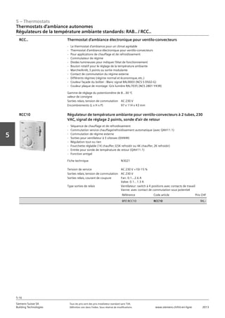 5 – Thermostats
Siemens Suisse SA	 Tous les prix sont des prix installateur standard sans TVA.
Building Technologies	 Définition voir dans l‘index. Sous réserve de modifications.	 www.siemens.ch/hit-en-ligne	 2013
5-16
Vorwort
5
Thermostats d‘ambiance autonomes
Régulateurs de la température ambiante standards: RAB.. / RCC..
05 - Thermostats
Thermostats d'ambiance autonomes
Régulateurs de la température ambiante standards: RAB.. / RCC..
5-16
2013Toutes les indications de prix sont des prix installateur suggérés sans TVA. Définition voir dans
l'index. Sous réserve de modifications.
Siemens Suisse SA
Building Technologies
Gamme de réglage du potentiomètre de
valeur de consigne
8...30 °C
Sorties relais‚ tension de commutation AC 230 V
Encombrements (L x H x P) 97 x 114 x 43 mm
Thermostat d'ambiance électronique pour ventilo-convecteurs
- Le thermostat d'ambiance pour un climat agréable
- Thermostat d'ambiance électronique pour ventilo-convecteurs
- Pour applications de chauffage et de refroidissement
- Commutateur de régime
- Diodes lumineuses pour indiquer l'état de fonctionnement
- Bouton rotatif pour le réglage de la température ambiante
- Marche/Arrêt‚ 3 points ou sortie modulante
- Contact de commutation du régime externe
- Différents régimes (régime normal et économique‚ etc.)
- Couleur façade du boîtier : Blanc signal RAL9003 (NCS S 0502-G)
- Couleur plaque de montage: Gris lumière RAL7035 (NCS 2801-Y43R)
RCC..
Fiche technique N3021
Tension de service AC 230 V +10/-15 %
Sorties relais‚ tension de commutation AC 230 V
Sorties relais‚ courant de coupure Fan: 0.1…2.6 A
Valve: 0.1…1.3 A
Type sorties de relais Ventilateur: switch à 4 positions avec contacts de travail
Vanne: avec contact de commutation sous potentiel
Référence Code article Prix CHF
BPZ:RCC10 RCC10 94‚--
Régulateur de température ambiante pour ventilo-convecteurs à 2 tubes‚ 230
VAC‚ signal de réglage 2 points‚ sonde d'air de retour
- Séquence de chauffage et de refroidissement
- Commutation service chauffage/refroidissement automatique (avec QAH11.1)
- Commutation de régime externe
- Sorties pour ventilateur à 3 vitesses (0/I/II/III)
- Régulation tout ou rien
- Fourchette réglable (1K chauffer‚ 0‚5K refroidir ou 4K chauffer‚ 2K refroidir)
- Entrée pour sonde de température de retour (QAH11.1)
- Fonction antigel
RCC10
 