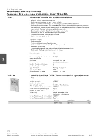 5 – Thermostats
Siemens Suisse SA	 Tous les prix sont des prix installateur standard sans TVA.
Building Technologies	 Définition voir dans l‘index. Sous réserve de modifications.	 www.siemens.ch/hit-en-ligne	 2013
5-18
Vorwort
5
Thermostats d‘ambiance autonomes
Régulateurs de la température ambiante avec display RDG.. / RDF..
05 - Thermostats
Thermostats d'ambiance autonomes
Régulateurs de la température ambiante avec display RDG.. et RDF..
5-18
2013Toutes les indications de prix sont des prix installateur suggérés sans TVA. Définition voir dans
l'index. Sous réserve de modifications.
Siemens Suisse SA
Building Technologies
Fiche technique N3181
Gamme de réglage du potentiomètre de
valeur de consigne
5…40 °C
Fourchette Chauffage: 0.5…6 K
Refroidissement: 0.5…6 K
Nombre d'entrées analogiques 2
Nombre d'entrées numériques 1
Type de fixation Montage mural par vis
Type de protection IP30
Encombrements (L x H x P) 93 x 128 x 30.8 mm
Régulateurs d'ambiance pour montage mural en saillie
- Régimes: Confort‚ Economy et Protection
- Sorties de commande tout ou rien‚ 3-points ou PWM
- Vitesse du ventilateur automatique ou manuelle pour ventilateur à 1 ou à 3 allures
- 3 entrées multifonctionnelles pour contact Keycard‚ sonde d'ambiance/de retour externe‚ commuta-
tion chaud/froid‚ commutation du régime‚ contact de fenêtre activé/désactive‚ surveillance du point de
rosée‚ batterie électrique activée‚ contact de dérangements
- Commutation du régime chaud/froid automatique ou manuelle
- Paramètres de mise en service et de réglage configurables
- Limitation minimale et maximale de la consigne
- Display avec éclairage du fond
Application au choix:
- Systèmes bitube
- Systèmes bitube avec chauffage électrique
- Systèmes bitube et corps de chauffe / chauffage par le sol
- Systèmes à quatre tubes
- Systèmes à quatre tubes avec chauffage électrique (seulement RDG100)
- Systèmes de chauffage / de refroidissement à 2 étages
RDG1..
Tension de service AC 230 V
Nombre de sorties relais 3
Type sorties de relais Ventilateur 1 ou 3 vitesses
Sorties relais‚ tension de commutation AC 230 V
Sorties relais‚ courant de coupure 5 (4) A
Nombre de sorties Triac 3
Sorties Triac Vanne‚ batterie électrique
tout ou rien‚ PWM‚ 3 points
Sorties Triac‚ tension de commutation AC 230 V
Sorties Triac‚ courant de commutation Max. 1 A
Référence Code article Prix CHF
S55770-T158 RDG100 140‚--
Thermostat d'ambiance‚ 230 VAC‚ ventilo-convecteurs et applications univer-
selles
RDG100
 