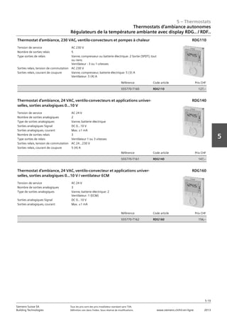 5 – Thermostats
5-19
Siemens Suisse SA	 Tous les prix sont des prix installateur standard sans TVA.
Building Technologies	 Définition voir dans l‘index. Sous réserve de modifications.	 www.siemens.ch/hit-en-ligne	 2013
5
Thermostats d‘ambiance autonomes
Régulateurs de la température ambiante avec display RDG.. / RDF..
05 - Thermostats
Thermostats d'ambiance autonomes
Régulateurs de la température ambiante avec display RDG.. et RDF..
5-19
2013Toutes les indications de prix sont des prix installateur suggérés sans TVA. Définition voir dans
l'index. Sous réserve de modifications.
Siemens Suisse SA
Building Technologies
5
Tension de service AC 230 V
Nombre de sorties relais 5
Type sorties de relais Vanne‚ compresseur ou batterie électrique: 2 Sortie (SPDT)‚ tout
ou riens
Ventilateur : 3 ou 1-vitesses
Sorties relais‚ tension de commutation AC 230 V
Sorties relais‚ courant de coupure Vanne‚ compresseur‚ batterie électrique: 5 (3) A
Ventilateur: 5 (4) A
Référence Code article Prix CHF
S55770-T160 RDG110 127‚--
Thermostat d'ambiance‚ 230 VAC‚ ventilo-convecteurs et pompes à chaleur RDG110
Tension de service AC 24 V
Nombre de sorties analogiques 2
Type de sorties analogiques Vanne‚ batterie électrique
Sorties analogiques Signal DC 0...10 V
Sorties analogiques‚ courant Max. ±1 mA
Nombre de sorties relais 3
Type sorties de relais Ventilateur 1 ou 3 vitesses
Sorties relais‚ tension de commutation AC 24…230 V
Sorties relais‚ courant de coupure 5 (4) A
Référence Code article Prix CHF
S55770-T161 RDG140 147‚--
Thermostat d'ambiance‚ 24 VAC‚ ventilo-convecteurs et applications univer-
selles‚ sorties analogiques 0...10 V
RDG140
Tension de service AC 24 V
Nombre de sorties analogiques 3
Type de sorties analogiques Vanne‚ batterie électrique: 2
Ventilateur: 1 (ECM)
Sorties analogiques Signal DC 0...10 V
Sorties analogiques‚ courant Max. ±1 mA
Référence Code article Prix CHF
S55770-T162 RDG160 156‚--
Thermostat d'ambiance‚ 24 VAC‚ ventilo-convecteur et applications univer-
selles‚ sorties analogiques 0...10 V / ventilateur ECM
RDG160
 