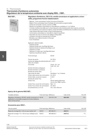 5 – Thermostats
Siemens Suisse SA	 Tous les prix sont des prix installateur standard sans TVA.
Building Technologies	 Définition voir dans l‘index. Sous réserve de modifications.	 www.siemens.ch/hit-en-ligne	 2013
5-20
Vorwort
5
Thermostats d‘ambiance autonomes
Régulateurs de la température ambiante avec display RDG.. / RDF..
05 - Thermostats
Thermostats d'ambiance autonomes
Régulateurs de la température ambiante avec display RDG.. et RDF..
5-20
2013Toutes les indications de prix sont des prix installateur suggérés sans TVA. Définition voir dans
l'index. Sous réserve de modifications.
Siemens Suisse SA
Building Technologies
Fiche technique N3181
Tension de service AC 230 V
Gamme de réglage du potentiomètre de
valeur de consigne
5…40 °C
Fourchette Chaud : 0‚5…6 K
Froid : 0‚5…6 K
Nombre d'entrées analogiques 2
Nombre d'entrées numériques 1
Nombre de sorties relais 3
Type sorties de relais Ventilateur 1 ou 3 vitesses
Sorties relais‚ tension de commutation AC 230 V
Sorties relais‚ courant de coupure 5 (4) A
Nombre de sorties Triac 3
Sorties Triac Vanne‚ batterie électrique
tout ou rien‚ PWM‚ 3 points
Sorties Triac‚ courant de commutation Max. 1 A
Sorties Triac‚ tension de commutation AC 230 V
Encombrements (L x H x P) 93 x 128 x 30.8 mm
Régulateur d'ambiance‚ 230 V CA‚ ventilo-convecteurs et applications univer-
selles‚ programme horaire hebdomadaire
- Régimes : Timer automatique‚ Confort‚ Economy et Protection
- Régime Timer automatique avec 8 horloges de commutation programmables
- Sorties de commande 2 points‚ 3 points ou PWM
- Rotation du ventilateur automatique ou manuelle pour ventilateur à 1 ou 3 allures
- 3 entrées multifonctionnelles pour contact Keycard‚ sonde d'ambiance/de retour externe‚ commuta-
tion chaud/froid‚ commutation du régime‚ contact de fenêtre activé/désactivé‚ surveillance du point de
rosée‚ batterie électrique activée‚ contact de dérangements
- Commutation automatique ou manuelle du régime chaud/froid
- Paramètres de mise en service et de réglage configurables
- Limitation minimale et maximale de la consigne
- Récepteur pour télécommande à infrarouge
- Écran rétroéclairé
Application sélectionnable :
- Systèmes bitube
- Systèmes bitube avec chauffage électrique
- Systèmes bitube et radiateur/chauffage au sol
- Systèmes à 4 tubes
- Systèmes à 4 tubes avec chauffage électrique
- Systèmes chaud/froid 2 allures
RDG100T..
Template attribute Fiche technique Référence Code article Prix CHF
Régulateur d'ambiance‚ 230 VAC‚ ventilo-convecteurs et
applications universelles‚ programme horaire hebdoma-
daire‚ format portrait
N3181 S55770-T159 RDG100T 155‚--
Aperçu de la gamme RDG100T..
Titre du produit Fiche technique Référence Code article Prix CHF
Plaque de montage 96 x 120 mm pour boîtier 2x4" N3010 BPZ:ARG70.1 ARG70.1
Plaque de montage 112 x 130 mm pour câblage encas-
tré
N3010 BPZ:ARG70.2 ARG70.2 17‚--
Accessoires pour RDG1..
 