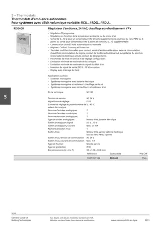 5 – Thermostats
Siemens Suisse SA	 Tous les prix sont des prix installateur standard sans TVA.
Building Technologies	 Définition voir dans l‘index. Sous réserve de modifications.	 www.siemens.ch/hit-en-ligne	 2013
5-24
Vorwort
5
Thermostats d‘ambiance autonomes
Pour systèmes avec débit volumique variable: RCU.. / RDG.. / RDU..
05 - Thermostats
Thermostats d'ambiance autonomes
Pour systèmes avec débit volumique variable : RCU.. / RDG.. / RDU..
5-24
2013Toutes les indications de prix sont des prix installateur suggérés sans TVA. Définition voir dans
l'index. Sous réserve de modifications.
Siemens Suisse SA
Building Technologies
Fiche technique N3182
Tension de service AC 24 V
Algorithme de réglage P / PI
Gamme de réglage du potentiomètre de
valeur de consigne
5…40 °C
Nombre d'entrées analogiques 2
Nombre d'entrées numériques 1
Nombre de sorties analogiques 1
Type de sorties analogiques Moteur VAV‚ batterie électrique
Sorties analogiques Signal DC 0...10 V
Sorties analogiques‚ courant Max. ±1 mA
Nombre de sorties Triac 1
Sorties Triac Moteur VAV‚ vanne‚ batterie électrique
tout ou rien‚ PWM‚ 3 points
Sorties Triac‚ tension de commutation AC 24 V
Sorties Triac‚ courant de commutation Max. 1 A
Type de fixation Murale par vis
Type de protection IP30
Encombrements (L x H x P) 93 x 128 x 30.8 mm
Référence Code article Prix CHF
S55770-T164 RDG400 156‚--
Régulateur d'ambiance‚ 24 VAC‚ chauffage et refroidissement VAV
- Régulation PI progressive
- Régulation en fonction de la température ambiante ou du retour d'air
- Sortie DC 0...10 V pour un servomoteur VAV et sortie supplémentaire pour tout ou rien‚ PWM ou 3-
points ou sortie pour servomoteur VAV 3 points et sortie DC 0...10 supplémentaire
- Commutation chaud / froid automatique ou manuelle
- Régimes: Confort‚ Economy et Protection
- 3 entrées multifonctionnelles pour contact‚ sonde d'ambiance/de retour externe‚ commutation
chaud/froid‚ commutation du régime‚ contact de fenêtre activé/désactivé‚ surveillance du point de
rosée‚ batterie électrique activée‚ contact de dérangements
- Paramètres de mise en service et de réglage configurables
- Limitation minimale et maximale de la consigne
- Limitation minimale et maximale du signal du débit d'air
- Inversion du signal de sortie (DC 0...10 V) en option
- Display avec éclairage du fond
Application au choix:
- Systèmes monogaine
- Systèmes monogaine avec batterie électrique
- Systèmes monogaine et radiateur / chauffage par le sol
- Systèmes monogaine avec réchauffeur / refroidisseur d'air
RDG400
 