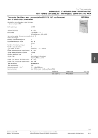 5 – Thermostats
5-25
Siemens Suisse SA	 Tous les prix sont des prix installateur standard sans TVA.
Building Technologies	 Définition voir dans l‘index. Sous réserve de modifications.	 www.siemens.ch/hit-en-ligne	 2013
5
Thermostats d‘ambiance avec communication
Pour ventilo-convecteurs – Thermostats communicants KNX
05 - Thermostats
Thermostats d'ambiance avec communication
Pour ventilo-convecteurs - Thermostats communicants KNX
5-25
2013Toutes les indications de prix sont des prix installateur suggérés sans TVA. Définition voir dans
l'index. Sous réserve de modifications.
Siemens Suisse SA
Building Technologies
5
Fiche technique N3191
Tension de service AC 230 V
Fourchette Chauffage: 0.5…6 K
Refroidissement: 0.5…6 K K
Gamme de réglage du potentiomètre de
valeur de consigne
5…40 °C
Nombre d'entrées analogiques 2
Entrées analogiques Signal NTC 3k
Switch
Nombre d'entrées numériques 1
Nombre de sorties relais 3
Type sorties de relais Ventilateur 1 ou 3 vitesses
Sorties relais‚ tension de commutation AC 230 V
Sorties relais‚ courant de coupure 5 (4) A
Nombre de sorties Triac 3
Sorties Triac Vanne‚ batterie électrique
2 points‚ PWM‚ 3 points
Sorties Triac‚ tension de commutation AC 230 V
Sorties Triac‚ courant de commutation Max. 1 A
Type de fixation Murale par vis
Type de protection IP30
Encombrements (L x H x P) 93 x 128 x 30.8 mm
Communication Bus: KNX (S-mode et LTE avec Synco 700)
Référence Code article Prix CHF
S55770-T163 RDG100KN 219‚--
Thermostat d'ambiance avec communication KNX‚ 230 VAC‚ ventilo-convec-
teurs et applications universelles
Mêmes fonctionnalités que le RDG100 mais :
- Communication KNX
RDG100KN
 