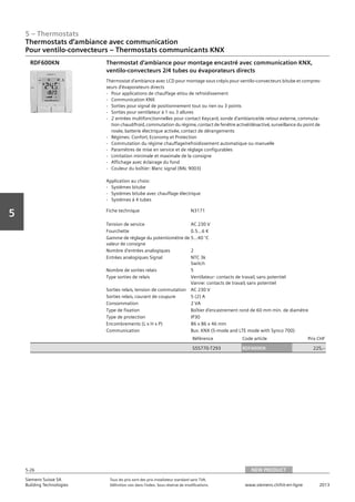 5 – Thermostats
Siemens Suisse SA	 Tous les prix sont des prix installateur standard sans TVA.
Building Technologies	 Définition voir dans l‘index. Sous réserve de modifications.	 www.siemens.ch/hit-en-ligne	 2013
5-26
Vorwort
5
Thermostats d‘ambiance avec communication
Pour ventilo-convecteurs – Thermostats communicants KNX
05 - Thermostats
Thermostats d'ambiance avec communication
Pour ventilo-convecteurs - Thermostats communicants KNX
NEW PRODUCT5-26
2013Toutes les indications de prix sont des prix installateur suggérés sans TVA. Définition voir dans
l'index. Sous réserve de modifications.
Siemens Suisse SA
Building Technologies
Fiche technique N3171
Tension de service AC 230 V
Fourchette 0.5…6 K
Gamme de réglage du potentiomètre de
valeur de consigne
5...40 °C
Nombre d'entrées analogiques 2
Entrées analogiques Signal NTC 3k
Switch
Nombre de sorties relais 5
Type sorties de relais Ventilateur: contacts de travail‚ sans potentiel
Vanne: contacts de travail‚ sans potentiel
Sorties relais‚ tension de commutation AC 230 V
Sorties relais‚ courant de coupure 5 (2) A
Consommation 2 VA
Type de fixation Boîtier d’encastrement rond de 60 mm min. de diamètre
Type de protection IP30
Encombrements (L x H x P) 86 x 86 x 46 mm
Communication Bus: KNX (S-mode and LTE mode with Synco 700)
Référence Code article Prix CHF
S55770-T293 RDF600KN 225‚--
Thermostat d’ambiance pour montage encastré avec communication KNX‚
ventilo-convecteurs 2/4 tubes ou évaporateurs directs
Thermostat d'ambiance avec LCD pour montage sous crépis pour ventilo-convecteurs bitube et compres-
seurs d'évaporateurs directs
- Pour applications de chauffage et/ou de refroidissement
- Communication KNX
- Sorties pour signal de positionnement tout ou rien ou 3 points
- Sorties pour ventilateur à 1 ou 3 allures
- 2 entrées multifonctionnelles pour contact Keycard‚ sonde d'ambiance/de retour externe‚ commuta-
tion chaud/froid‚ commutation du régime‚ contact de fenêtre activé/désactivé‚ surveillance du point de
rosée‚ batterie électrique activée‚ contact de dérangements
- Régimes: Confort‚ Economy et Protection
- Commutation du régime chauffage/refroidissement automatique ou manuelle
- Paramètres de mise en service et de réglage configurables
- Limitation minimale et maximale de la consigne
- Affichage avec éclairage du fond
- Couleur du boîtier: Blanc signal (RAL 9003)
Application au choix:
- Systèmes bitube
- Systèmes bitube avec chauffage électrique
- Systèmes à 4 tubes
RDF600KN
NEW PRODUCT
 