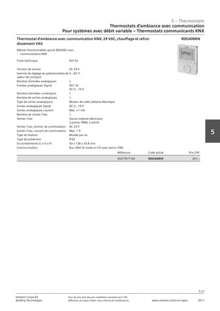 5 – Thermostats
5-27
Siemens Suisse SA	 Tous les prix sont des prix installateur standard sans TVA.
Building Technologies	 Définition voir dans l‘index. Sous réserve de modifications.	 www.siemens.ch/hit-en-ligne	 2013
5
Thermostats d‘ambiance avec communication
Pour systèmes avec débit variable – Thermostats communicants KNX
05 - Thermostats
Thermostats d'ambiance avec communication
Pour systèmes avec débit variable - Thermostats KNX communicants
5-27
2013Toutes les indications de prix sont des prix installateur suggérés sans TVA. Définition voir dans
l'index. Sous réserve de modifications.
Siemens Suisse SA
Building Technologies
5
Fiche technique N3192
Tension de service AC 24 V
Gamme de réglage du potentiomètre de
valeur de consigne
5…40 °C
Nombre d'entrées analogiques 2
Entrées analogiques Signal NTC 3k
DC 0...10 V
Nombre d'entrées numériques 1
Nombre de sorties analogiques 1
Type de sorties analogiques Moteur de volet‚ batterie électrique
Sorties analogiques Signal DC 0...10 V
Sorties analogiques‚ courant Max. ±1 mA
Nombre de sorties Triac 1
Sorties Triac Vanne‚ batterie électrique
2 points‚ PWM‚ 3 points
Sorties Triac‚ tension de commutation AC 24 V
Sorties Triac‚ courant de commutation Max. 1 A
Type de fixation Murale par vis
Type de protection IP30
Encombrements (L x H x P) 93 x 128 x 30.8 mm
Communication Bus: KNX (S-mode et LTE avec Synco 700)
Référence Code article Prix CHF
S55770-T165 RDG400KN 241‚--
Thermostat d'ambiance avec communication KNX‚ 24 VAC‚ chauffage et refroi-
dissement VAV
Mêmes fonctionnalités que le RDG400 mais :
- Communication KNX
RDG400KN
 