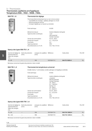 5 – Thermostats
Siemens Suisse SA	 Tous les prix sont des prix installateur standard sans TVA.
Building Technologies	 Définition voir dans l‘index. Sous réserve de modifications.	 www.siemens.ch/hit-en-ligne	 2013
5-28
Vorwort
5
05 - Thermostats
Thermostats capillaires et d'applique
Température RAK.. / RAZ.. / RAM.. / RAG..
5-28
2013Toutes les indications de prix sont des prix installateur suggérés sans TVA. Définition voir dans
l'index. Sous réserve de modifications.
Siemens Suisse SA
Building Technologies
Fiche technique N1205
Elément de mesure Sonde à dilatation de liquide
Type de sorties numériques 1-pin
Sans potentiel
Contact inverseur
Tension de commutation AC 24...250 V
Courant de coupure 0.1...16 (2.5) A
Fourchette 6 K
Type de protection IP43
Encombrements (L x H x P) 55 x 156 x 72 mm
Thermostat de réglage
Thermostat électromécanique tout ou rien à micro-contact
- 3 possibilités de montage : applique‚ plongeur ou mural
- Gaine de protection fournie
- Consigne réglable par un bouton sur le boitier
-
RAK-TR.1..H
Gamme de réglage du
potentiomètre de
valeur de consigne
[°C]
Gaine de protection
[mm]
Longueur du capillaire
[mm]
Référence Code article Prix CHF
15...95 --- 700 S55700-P112 RAK-TR.1000S-H 76‚--
Aperçu des types RAK-TR.1..H
Remarque concernant la gaine de protection: laiton nickelé
Fiche technique N1202
Elément de mesure sonde à dilatation de liquide
Type de sorties numériques unipolaire
libre de potentiel
Contact inverseur
24...250 Vz
0‚1...16(2‚5) A
bornes 1-3:
24...250 Vz
0‚1...6(2‚5) A
Tension de commutation AC 24...250 V
Courant de coupure 0.1...6 (2.5) A
Fourchette 6 K
Type de protection IP43
Encombrements (L x H x P) 55 x 156 x 64 mm
Thermostat de température universel
Echelle interne‚ 1 commutateur‚ sonde à plongeur et d'applique combinée.
RAK-TW.1..H
Gamme de réglage du
potentiomètre de
valeur de consigne
[°C]
Gaine de protection
[mm]
Longueur du capillaire
[mm]
Référence Code article Prix CHF
15...95 --- 700 S55700-P116 RAK-TW.1000S-H 76‚--
40...120 --- 700 S55700-P119 RAK-TW.1200S-H 76‚--
Aperçu des types RAK-TW.1..H
Remarque concernant la gaine de protection: laiton nickelée
Thermostats capillaires et d‘appliques
Température RAK.. / RAZ.. / RAM.. / RAG..
 