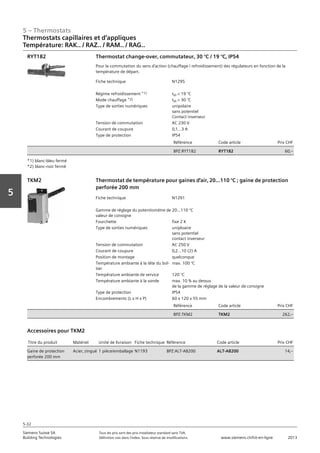 5 – Thermostats
Siemens Suisse SA	 Tous les prix sont des prix installateur standard sans TVA.
Building Technologies	 Définition voir dans l‘index. Sous réserve de modifications.	 www.siemens.ch/hit-en-ligne	 2013
5-32
Vorwort
5
05 - Thermostats
Thermostats capillaires et d'applique
Température RAK.. / RAZ.. / RAM.. / RAG..
5-32
2013Toutes les indications de prix sont des prix installateur suggérés sans TVA. Définition voir dans
l'index. Sous réserve de modifications.
Siemens Suisse SA
Building Technologies
Fiche technique N1295
Régime refroidissement *1) tVI < 19 °C
Mode chauffage *2) tVI > 30 °C
Type de sorties numériques unipolaire
sans potentiel
Contact inverseur
Tension de commutation AC 230 V
Courant de coupure 0‚1...3 A
Type de protection IP54
Référence Code article Prix CHF
BPZ:RYT182 RYT182 60‚--
Thermostat change-over‚ commutateur‚ 30 °C / 19 °C‚ IP54
Pour la commutation du sens d'action (chauffage / refroidissement) des régulateurs en fonction de la
température de départ.
RYT182
*1) blanc-bleu fermé
*2) blanc-noir fermé
Fiche technique N1291
Gamme de réglage du potentiomètre de
valeur de consigne
20…110 °C
Fourchette fixe 2 K
Type de sorties numériques uniploaire
sans potentiel
contact inverseur
Tension de commutation AC 250 V
Courant de coupure 0‚2...10 (2) A
Position de montage quelconque
Température ambiante à la tête du boî-
tier
max. 100 °C
Température ambiante de service 120 °C
Température ambiante à la sonde max. 10 % au dessus
de la gamme de réglage de la valeur de consigne
Type de protection IP54
Encombrements (L x H x P) 60 x 120 x 55 mm
Référence Code article Prix CHF
BPZ:TKM2 TKM2 262‚--
Thermostat de température pour gaines d'air‚ 20…110 °C ; gaine de protection
perforée 200 mm
TKM2
Titre du produit Matériel Unité de livraison Fiche technique Référence Code article Prix CHF
Gaine de protection
perforée 200 mm
Acier‚ zingué 1 pièce/emballage N1193 BPZ:ALT-AB200 ALT-AB200 14‚--
Accessoires pour TKM2
Thermostats capillaires et d‘appliques
Température: RAK.. / RAZ.. / RAM.. / RAG..
 