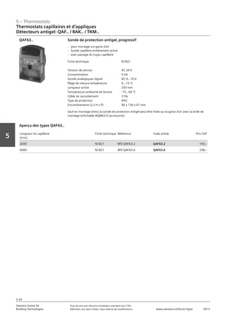 5 – Thermostats
Siemens Suisse SA	 Tous les prix sont des prix installateur standard sans TVA.
Building Technologies	 Définition voir dans l‘index. Sous réserve de modifications.	 www.siemens.ch/hit-en-ligne	 2013
5-34
Vorwort
5
05 - Thermostats
Thermostats capillaires et d'applique
Détecteurs antigel: QAF.. / RAK.. / TKM..
5-34
2013Toutes les indications de prix sont des prix installateur suggérés sans TVA. Définition voir dans
l'index. Sous réserve de modifications.
Siemens Suisse SA
Building Technologies
Fiche technique N1821
Tension de service AC 24 V
Consommation 5 VA
Sorties analogiques Signal DC 0...10 V
Plage de mesure température 0...15 °C
Longueur active 250 mm
Température ambiante de service -15...60 °C
Câble de raccordement 3 fils
Type de protection IP42
Encombrements (L x H x P) 96 x 136 x 67 mm
Sonde de protection antigel‚ progressif
- pour montage sur gaine d'air
- Sonde capillaire entièremetn active
- avec passage du tuyau capillaire
Sauf en montage direct‚ la sonde de protection antigel peut être fixée sur la gaine d'air avec la bride de
montage enfichable AQM63.0 (accessoire)
QAF63..
Longueur du capillaire
[mm]
Fiche technique Référence Code article Prix CHF
2000 N1821 BPZ:QAF63.2 QAF63.2 193‚--
6000 N1821 BPZ:QAF63.6 QAF63.6 228‚--
Aperçu des types QAF63..
Thermostats capillaires et d‘appliques
Détecteurs antigel: QAF.. / RAK.. / TKM..
 