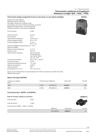 5 – Thermostats
5-35
Siemens Suisse SA	 Tous les prix sont des prix installateur standard sans TVA.
Building Technologies	 Définition voir dans l‘index. Sous réserve de modifications.	 www.siemens.ch/hit-en-ligne	 2013
5
05 - Thermostats
Thermostats capillaires et d'applique
Détecteurs antigel: QAF.. / RAK.. / TKM..
5-35
2013Toutes les indications de prix sont des prix installateur suggérés sans TVA. Définition voir dans
l'index. Sous réserve de modifications.
Siemens Suisse SA
Building Technologies
5
Fiche technique N1283
Tension de service AC 24 V
Consommation 6 VA
Type d'entrées analogiques Control input
Sorties analogiques Signal DC 0...10 V
Entrées analogiques Signal 0.1 mA
DC 0...10 V
Gamme de réglage du potentiomètre de
valeur de consigne
1...10 °C
Plage de mesure température 0...15 °C
Longueur active 250 mm
Type de sorties numériques libre de potentiel
Contact inverseur
max. 250 Vz‚ 6(4) A
min. 5 V-‚ 5 mA
Tension de commutation DC 5 V / AC 5...250 V V
Courant de coupure 6 (4) A
Température ambiante de service -15...60 °C
Câble de raccordement 6 (8) fils
Type de protection IP42
Encombrements (L x H x P) 96 x 136 x 67 mm
Thermostat antigel‚ progressif et tout ou rien (avec ou sans déverrouillage)
Sonde active à tube capillaire
Affichage du gel par LED rouge
Interrupteur d'essai pour simulation du gel
Commutateur pour fonction Reset automatique ou manuel
Régulateur P progressif pour circuit de démarrage
Contact de seuil pour commande de l'installation
Sauf en cas de montage direct‚ la sonde antigel peut être fixée sur la gaine d'air à l'aide d'une bride
AQM63.0 (accessoire)
QAF64..
Longueur du capillaire
[mm]
Fiche technique Référence Code article Prix CHF
2000 N1283 BPZ:QAF64.2 QAF64.2 225‚--
6000 N1283 BPZ:QAF64.6 QAF64.6 296‚--
Aperçu des types QAF643..
Accessoires pour QAF63.. and QAF64..
Fiche technique N1821
Unité de livraison 1 pièce
Référence Code article Prix CHF
BPZ:AQM63.0 AQM63.0 9‚--
Bride de montage‚ réglable en profondeur
Accessoires pour QAM21..‚ QAF63.. et QAF64..
AQM63.0
Thermostats capillaires et d‘appliques
Détecteurs antigel: QAF.. / RAK.. / TKM..
 