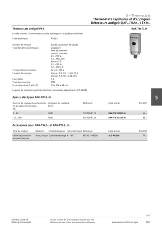 5 – Thermostats
5-37
Siemens Suisse SA	 Tous les prix sont des prix installateur standard sans TVA.
Building Technologies	 Définition voir dans l‘index. Sous réserve de modifications.	 www.siemens.ch/hit-en-ligne	 2013
5
05 - Thermostats
Thermostats capillaires et d'applique
Détecteurs antigel: QAF.. / RAK.. / TKM..
5-37
2013Toutes les indications de prix sont des prix installateur suggérés sans TVA. Définition voir dans
l'index. Sous réserve de modifications.
Siemens Suisse SA
Building Technologies
5
Fiche technique N1203
Elément de mesure Sonde à dilatation de liquide
Type de sorties numériques unipolaire
libre de potentiel
contact inverseur
24...250 Vz
0‚1...16(2‚5) A
bornes 1-3:
24...250 Vz
0‚1...6(2‚5) A
Tension de commutation AC 24...250 V
Courant de coupure Contact 1-2: 0.1...16 (2.5) A
Contact 1-3: 0.1...6 (2.5) A
Fourchette 5 K
Type de protection IP43
Encombrements (L x H x P) 55 x 156 x 64 mm
Thermostats antigel IP43
Echelle interne‚ 1 commutateur‚ sonde à plongeur et d'applique combinée
La gaine de protection perforée doit être commandée séparément: ALT-AB200
RAK-TW.5..H
Gamme de réglage du potentiomè-
tre de valeur de consigne
[°C]
Longueur du capillaire
[mm]
Référence Code article Prix CHF
5...65 1600 S55700-P121 RAK-TW.5000S-H 64‚--
-10...+50 1600 S55700-P122 RAK-TW.5010S-H 64‚--
Aperçu des types RAK-TW.5..H
Titre du produit Matériel Unité de livraison Fiche technique Référence Code article Prix CHF
Gaine de protection
perforée 200 mm
Acier‚ zingué 1 pièce/emballage N1193 BPZ:ALT-AB200 ALT-AB200 14‚--
Accessoires pour RAK-TW.5.. et RAK-TW.5..H..
Thermostats capillaires et d‘appliques
Détecteurs antigel: QAF.. / RAK.. / TKM..
 