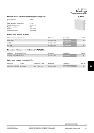 6-7
6 – Sondes
6
Siemens Suisse SA	 Tous les prix sont des prix installateur standard sans TVA.
Building Technologies	 Définition voir dans l‘index. Sous réserve de modifications.	 www.siemens.ch/hit-en-ligne	 2013
Température
Température AQR..
06 - Sondes
Température
Température AQR..
NEW PRODUCT 6-7
2013Toutes les indications de prix sont des prix installateur suggérés sans TVA. Définition voir dans
l'index. Sous réserve de modifications.
Siemens Suisse SA
Building Technologies
6
Fiche technique N1408
Plage de mesure température 0…50 °C
Type de raccordement Bornes à vis
Type de protection IP30
Couleur Blanc titane
Dimensions (L x H) 55 x 55 mm
Modules avant avec mesure de température passive AQR2531..
Elément de mesure température Référence Code article Prix CHF
LG-Ni1000 S55720-S133 AQR2531ANW 46‚--
Pt1000 S55720-S134 AQR2531BNW 46‚--
NTC 10k S55720-S135 AQR2531FNW 46‚--
Aperçu de la gamme AQR2531..
Exécution Dimensions (L x H) Référence Code article Prix CHF
EU (CEE/VDE) 70.8 x 70.8 mm S55720-S161 AQR2500NF 4‚--
Plaques de montage pour module avant AQR2531..
Exécution Couleur Dimensions (L x H) Référence Code article Prix CHF
DELTA line (CEE/VDE) Blanc titane 80.2 x 80.2 mm S55720-S158 AQR2510NFW 3‚--
Cadre pour module avant AQR253..
NEW PRODUCT
 