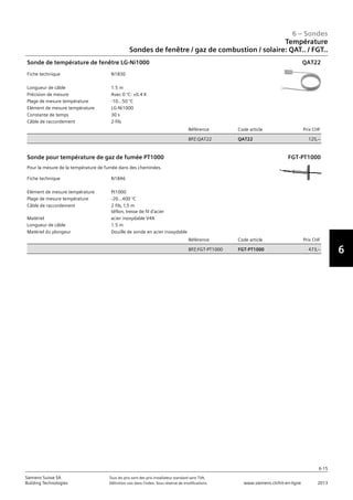 6-15
6 – Sondes
6
Siemens Suisse SA	 Tous les prix sont des prix installateur standard sans TVA.
Building Technologies	 Définition voir dans l‘index. Sous réserve de modifications.	 www.siemens.ch/hit-en-ligne	 2013
Température
Sondes de fenêtre / gaz de combustion / solaire: QAT.. / FGT..
06 - Sondes
Température
Sondes de fenêtre / gaz de combustion / solaire: QAT.. / QLS.. / FGT..
6-15
2013Toutes les indications de prix sont des prix installateur suggérés sans TVA. Définition voir dans
l'index. Sous réserve de modifications.
Siemens Suisse SA
Building Technologies
6
Fiche technique N1830
Longueur de câble 1.5 m
Précision de mesure Avec 0 °C: ±0.4 K
Plage de mesure température -10...50 °C
Elément de mesure température LG-Ni1000
Constante de temps 30 s
Câble de raccordement 2-fils
Référence Code article Prix CHF
BPZ:QAT22 QAT22 125‚--
Sonde de température de fenêtre LG-Ni1000 QAT22
Fiche technique N1846
Elément de mesure température Pt1000
Plage de mesure température -20...400 °C
Câble de raccordement 2 fils‚ 1‚5 m
téflon‚ tresse de fil d'acier
Matériel acier inoxydable V4A
Longueur de câble 1.5 m
Matériel du plongeur Douille de sonde en acier inoxydable
Référence Code article Prix CHF
BPZ:FGT-PT1000 FGT-PT1000 473‚--
Sonde pour température de gaz de fumée PT1000
Pour la mesure de la température de fumée dans des cheminées.
FGT-PT1000
 