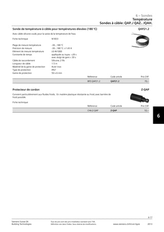 6-17
6 – Sondes
6
Siemens Suisse SA	 Tous les prix sont des prix installateur standard sans TVA.
Building Technologies	 Définition voir dans l‘index. Sous réserve de modifications.	 www.siemens.ch/hit-en-ligne	 2013
Température
Sondes à câble: QAP../ QAZ.. /QAH.
06 - Sondes
Température
Sonde à câble: QAP.. / QAZ.. / QAH.. .
6-17
2013Toutes les indications de prix sont des prix installateur suggérés sans TVA. Définition voir dans
l'index. Sous réserve de modifications.
Siemens Suisse SA
Building Technologies
6
Fiche technique N1833
Plage de mesure température -30...180 °C
Précision de mesure -30...180 °C: ±1.65 K
Elément de mesure température LG-Ni1000
Constante de temps appliquée au tuyau 20 s
avec doigt de gant  30 s
Câble de raccordement Silicone‚ 2 fils
Longueur de câble 1.5 m
Matériel de la gaine de protection Acier inox
Type de protection IP67
Gaine de protection 50 x 6 mm
Référence Code article Prix CHF
BPZ:QAP21.2 QAP21.2 70‚--
Sonde de température à câble pour températures élevées (180 °C)
Avec câble silicone coulé‚ pour la saisie de la température de l'eau
QAP21.2
Fiche technique
Référence Code article Prix CHF
CH6:Z-QAP Z-QAP 52‚--
Protecteur de cordon
Convient particulièrement aux fluides froids. En matière plastique résistante au froid‚ avec barrière de
froid possible.
Z-QAP
 
