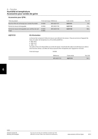 6-28
6 – Sondes
Vorwort
6
Siemens Suisse SA	 Tous les prix sont des prix installateur standard sans TVA.
Building Technologies	 Définition voir dans l‘index. Sous réserve de modifications.	 www.siemens.ch/hit-en-ligne	 2013
06 - Sondes
Humidité et température
Accessoires pour sondes de gaine
6-28
2013Toutes les indications de prix sont des prix installateur suggérés sans TVA. Définition voir dans
l'index. Sous réserve de modifications.
Siemens Suisse SA
Building Technologies
6
Titre du produit Fiche technique Référence Code article Prix CHF
Bouchon-filtre de rechange pour sonde d'humidité N1858 BPZ:AQF3101 AQF3101 64‚--
Pointe de mesure échangeable N1858 BPZ:AQF3150 AQF3150 255‚--
Pointe de mesure échangeable avec certificat de cali-
brage
N1859
N1883
BPZ:AQF4150 AQF4150 383‚--
Accessoires pour QFM..
Fiche technique N1859
Référence Code article Prix CHF
BPZ:AQF3153 AQF3153 561‚--
Kit d'entretien
Le Service-Set comprend 3 têtes de mesure sans élément de senseur. Chacune annonce à l'appareil de
base une valeur de température ou d'humidité prédéfinie :
V 85%‚ 40°C
V 50%‚ 23°C
V 20%‚ 5°C
Ces valeurs fixes sont disponibles aux sorties de signal. L'exactitude des valeurs est identique aux valeurs
de la fonction d'essai. Les têtes de mesure peuvent être remplacées avec l'appareil en fonction.
AQF3153
Humidité et température
Accessoires pour sondes de gaine
 