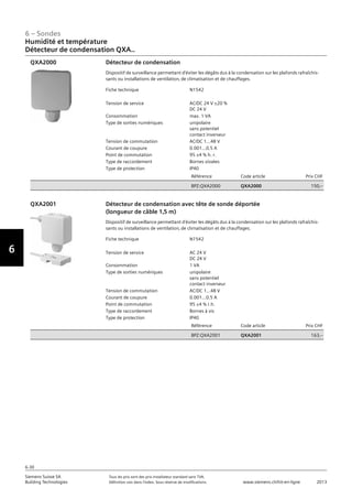 6-30
6 – Sondes
Vorwort
6
Siemens Suisse SA	 Tous les prix sont des prix installateur standard sans TVA.
Building Technologies	 Définition voir dans l‘index. Sous réserve de modifications.	 www.siemens.ch/hit-en-ligne	 2013
06 - Sondes
Humidité et température
Détecteur de condensation QXA..
6-30
2013Toutes les indications de prix sont des prix installateur suggérés sans TVA. Définition voir dans
l'index. Sous réserve de modifications.
Siemens Suisse SA
Building Technologies
6
Fiche technique N1542
Tension de service AC/DC 24 V ±20 %
DC 24 V
Consommation max. 1 VA
Type de sorties numériques unipolaire
sans potentiel
contact inverseur
Tension de commutation AC/DC 1...48 V
Courant de coupure 0.001...0.5 A
Point de commutation 95 ±4 % h. r.
Type de raccordement Bornes vissées
Type de protection IP40
Référence Code article Prix CHF
BPZ:QXA2000 QXA2000 150‚--
Détecteur de condensation
Dispositif de surveillance permettant d'éviter les dégâts dus à la condensation sur les plafonds rafraîchis-
sants ou installations de ventilation‚ de climatisation et de chauffages.
QXA2000
Fiche technique N1542
Tension de service AC 24 V
DC 24 V
Consommation 1 VA
Type de sorties numériques unipolaire
sans potentiel
contact inverseur
Tension de commutation AC/DC 1...48 V
Courant de coupure 0.001...0.5 A
Point de commutation 95 ±4 % r.h.
Type de raccordement Bornes à vis
Type de protection IP40
Référence Code article Prix CHF
BPZ:QXA2001 QXA2001 163‚--
Détecteur de condensation avec tête de sonde déportée
(longueur de câble 1‚5 m)
Dispositif de surveillance permettant d'éviter les dégâts dus à la condensation sur les plafonds rafraîchis-
sants ou installations de ventilation‚ de climatisation et de chauffages.
QXA2001
Humidité et température
Détecteur de condensation QXA..
 