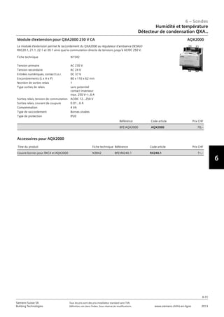6-31
6 – Sondes
6
Siemens Suisse SA	 Tous les prix sont des prix installateur standard sans TVA.
Building Technologies	 Définition voir dans l‘index. Sous réserve de modifications.	 www.siemens.ch/hit-en-ligne	 2013
06 - Sondes
Humidité et température
Détecteur de condensation QXA..
6-31
2013Toutes les indications de prix sont des prix installateur suggérés sans TVA. Définition voir dans
l'index. Sous réserve de modifications.
Siemens Suisse SA
Building Technologies
6
Fiche technique N1542
Tension primaire AC 230 V
Tension secondaire AC 24 V
Entrées numériques‚ contact t.o.r. DC 37 V
Encombrements (L x H x P) 80 x 110 x 62 mm
Nombre de sorties relais 1
Type sorties de relais sans potentiel
contact inverseur
max. 250 Vz/-‚ 6 A
Sorties relais‚ tension de commutation AC/DC 12...250 V
Sorties relais‚ courant de coupure 0.01...6 A
Consommation 4 VA
Type de raccordement Bornes vissées
Type de protection IP20
Référence Code article Prix CHF
BPZ:AQX2000 AQX2000 70‚--
Module d'extension pour QXA2000 230 V CA
Le module d'extension permet le raccordement du QXA2000 au régulateur d'ambiance DESIGO
RXC20.1‚ 21.1‚ 22.1 et 30.1 ainsi que la commutation directe de tensions jusqu'à AC/DC 250 V.
AQX2000
Titre du produit Fiche technique Référence Code article Prix CHF
Couvre-bornes pour RXC4 et AQX2000 N3842 BPZ:RXZ40.1 RXZ40.1 11‚--
Accessoires pour AQX2000
Humidité et température
Détecteur de condensation QXA..
 