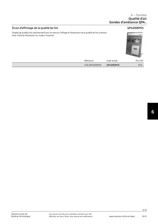 6-33
6 – Sondes
6
Siemens Suisse SA	 Tous les prix sont des prix installateur standard sans TVA.
Building Technologies	 Définition voir dans l‘index. Sous réserve de modifications.	 www.siemens.ch/hit-en-ligne	 2013
06 - Sondes
Qualité d'air
Sondes d'ambiance QPA..
6-33
2013Toutes les indications de prix sont des prix installateur suggérés sans TVA. Définition voir dans
l'index. Sous réserve de modifications.
Siemens Suisse SA
Building Technologies
6
Référence Code article Prix CHF
CH6:QPA2000POS QPA2000POS 353‚--
Écran d'affichage de la qualité de l'air
Display de qualité d'air représentatif pour la mesure‚ l'affiage et l'évaluation de la qualité de l'air ambiant.
Avec schéma d'évaluatin en couleur imprimé.
QPA2000POS
Qualité d‘air
Sondes d‘ambiance QPA..
 