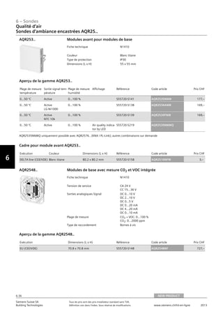 6-36
6 – Sondes
Vorwort
6
Siemens Suisse SA	 Tous les prix sont des prix installateur standard sans TVA.
Building Technologies	 Définition voir dans l‘index. Sous réserve de modifications.	 www.siemens.ch/hit-en-ligne	 2013
06 - Sondes
Qualité d'air
Sondes d’ambiance encastrées AQR25..
NEW PRODUCT6-36
2013Toutes les indications de prix sont des prix installateur suggérés sans TVA. Définition voir dans
l'index. Sous réserve de modifications.
Siemens Suisse SA
Building Technologies
6
Fiche technique N1410
Couleur Blanc titane
Type de protection IP30
Dimensions (L x H) 55 x 55 mm
Modules avant pour modules de baseAQR253..
Plage de mesure
température
Sortie signal tem-
pérature
Plage de mesure
humidité
Affichage Référence Code article Prix CHF
0…50 °C Active 0…100 % S55720-S141 AQR2535NNW 177‚--
0…50 °C Active
LG-Ni1000
0…100 % S55720-S138 AQR2534ANW 169‚--
0…50 °C Active
NTC 10k
0…100 % S55720-S139 AQR2534FNW 169‚--
0…50 °C Active 0…100 % Air quality indica-
tor by LED
S55720-S219 AQR2535NNWQ
Aperçu de la gamme AQR253..
AQR2535NNWQ uniquement possible avec AQR2576.. (KNX / PL-Link); autres combinaisons sur demande
Exécution Couleur Dimensions (L x H) Référence Code article Prix CHF
DELTA line (CEE/VDE) Blanc titane 80.2 x 80.2 mm S55720-S158 AQR2510NFW 3‚--
Cadre pour module avant AQR253..
Fiche technique N1410
Tension de service CA 24 V
CC 15…36 V
Sorties analogiques Signal DC 0...10 V
DC 2...10 V
DC 0...5 V
DC 0...20 mA
DC 4...20 mA
DC 0...10 mA
Plage de mesure CO2 + VOC: 0…100 %
CO2: 0…2000 ppm
Type de raccordement Bornes à vis
Modules de base avec mesure CO2 et VOC intégréeAQR2548..
Exécution Dimensions (L x H) Référence Code article Prix CHF
EU (CEE/VDE) 70.8 x 70.8 mm S55720-S148 AQR2548NF 727‚--
Aperçu de la gamme AQR2548..
Qualité d‘air
Sondes d‘ambiance encastrées AQR25..
NEW PRODUCT
 