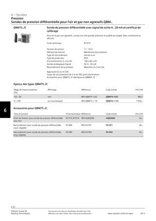 6-42
6 – Sondes
Vorwort
6
Siemens Suisse SA	 Tous les prix sont des prix installateur standard sans TVA.
Building Technologies	 Définition voir dans l‘index. Sous réserve de modifications.	 www.siemens.ch/hit-en-ligne	 2013
06 - Sondes
Pression
Sondes de pression différentielle pour l'air et gaz non agressifs QBM..
6-42
2013Toutes les indications de prix sont des prix installateur suggérés sans TVA. Définition voir dans
l'index. Sous réserve de modifications.
Siemens Suisse SA
Building Technologies
6
Fiche technique N1919
Tension de service 11...33 V-
Elément de mesure Membrane sous pression
Type de raccordement bornes à vis
Type de protection IP54
Encombrements (L x H x P) 186 x 86 x 49
Sorties analogiques Signal DC 4...20 mA
Raccordement de la pression Manchon‚ 6.2 mm dia.
Sonde de pression différentielle avec signal de sortie 4...20 mA et certificat de
calibrage
Pour air et gaz non agressifs. Lorsqu'une très grande précision et qualité est exigée. Avec membrane en
silicone.
Approuvé CE‚ UL et CSA.
Tuyau de raccordement de 2 m en PVC joint à la livraison.
Accessoires pour QBM75../C identique au QBM65../C
QBM75../C
Plage de mesure pression
[Pa]
Affichage Référence Code article Prix CHF
-50…50 non BPZ:QBM75-1U/C QBM75-1U/C 860‚--
0…100 oui (numérique) BPZ:QBM75.1-1/C QBM75.1-1/C 1'020‚--
Aperçu des types QBM75../C
Titre du produit Fiche technique Référence Code article Prix CHF
Étrier de fixation pour sonde de pression différentielle
pour l'air
N1910‚ N1916 BPZ:AQB2000 AQB2000 26‚--
Raccordement pour sonde de pression différentielle‚
court‚ réglable
N1589 BPZ:FK-PZ1 FK-PZ1 26‚--
Raccordement pour sonde de pression différentielle‚
long‚ réglable
N1589 BPZ:FK-PZ2 FK-PZ2 92‚--
Accessoires pour QBM75../C
Pression
Sondes de pression différentielle pour l‘air et gaz non agressifs QBM..
 