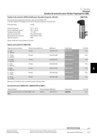 6-49
6 – Sondes
6
Siemens Suisse SA	 Tous les prix sont des prix installateur standard sans TVA.
Building Technologies	 Définition voir dans l‘index. Sous réserve de modifications.	 www.siemens.ch/hit-en-ligne	 2013
06 - Sondes
Pression
Sondes de pression pour fluides frigorigènes QBE..
NEW PRODUCT 6-49
2013Toutes les indications de prix sont des prix installateur suggérés sans TVA. Définition voir dans
l'index. Sous réserve de modifications.
Siemens Suisse SA
Building Technologies
6
Fiche technique N1922
Tension de service CC 11...33 V
Sorties analogiques Signal DC 4...20 mA
Température du fluide -15...80 °C
Type de raccordement Raccord enfichable
Raccordement de la pression Filet intérieur G 1/8 
Type de protection IP65
Capteurs de pression différentielle pour liquides et gaz (4…20 mA)
Pour liquides et gaz légèrement agressifs. Avec raccords filetés G1/8.
Y compris support de montage et 2 raccords à visser pour tuyaux en cuivre‚ Ø 6 mm.
Ne pas utiliser avec l'ammoniaque ou le fréon.
QBE3100..
Plage de mesure pression Pression admissible max. Référence Code article Prix CHF
0…1 bar
0…100 kPa
25 bars S55720-S179 QBE3100-D1 724‚--
0…1.6 bar
0…160 kPa
25 bars S55720-S180 QBE3100-D1.6 724‚--
0…2.5 bar
0…250 kPa
25 bars S55720-S181 QBE3100-D2.5 724‚--
0…4 bar
0…400 kPa
25 bars S55720-S182 QBE3100-D4 724‚--
0…6 bar
0…600 kPa
25 bars S55720-S187 QBE3100-D6 724‚--
0…10 bar
0…1 MPa
50 bars S55720-S183 QBE3100-D10 724‚--
0…16 bar
0…1‚6 MPa
50 bars S55720-S184 QBE3100-D16 724‚--
Aperçu de la gamme QBE3100..
Remarque sur la pression max. autorisée: pression des deux côtés.
Titre du produit Fiche technique Référence Code article Prix CHF
Kit de raccordement pour montage QBE63../64..‚
QBE3..
N1904 S55720-S117 AQB2002 242‚--
Accessoires pour QBE63-DP.. /QBE64-DP4 et QBE3...
Pression
Sondes de pression pour fluides frigorigènes QBE..
NEW PRODUCT
 