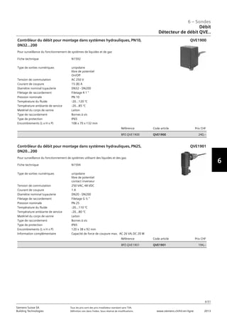 6-51
6 – Sondes
6
Siemens Suisse SA	 Tous les prix sont des prix installateur standard sans TVA.
Building Technologies	 Définition voir dans l‘index. Sous réserve de modifications.	 www.siemens.ch/hit-en-ligne	 2013
06 - Sondes
Débit
Détecteur de débit QVE..
6-51
2013Toutes les indications de prix sont des prix installateur suggérés sans TVA. Définition voir dans
l'index. Sous réserve de modifications.
Siemens Suisse SA
Building Technologies
6
Fiche technique N1592
Type de sorties numériques unipolaire
libre de potentiel
On/Off
Tension de commutation AC 250 V
Courant de coupure 15 (8) A
Diamètre nominal tuyauterie DN32 - DN200
Filetage de raccordement Filetage R 1 
Pression nominale PN 10
Température du fluide -20...120 °C
Température ambiante de service -20...85 °C
Matériel du corps de vanne Laiton
Type de raccordement Bornes à vis
Type de protection IP65
Encombrements (L x H x P) 108 x 70 x 132 mm
Référence Code article Prix CHF
BPZ:QVE1900 QVE1900 240‚--
Contrôleur du débit pour montage dans systèmes hydrauliques‚ PN10‚
DN32...200
Pour surveillance du fonctionnement de systèmes de liquides et de gaz
QVE1900
Fiche technique N1594
Type de sorties numériques unipolaire
libre de potentiel
contact inverseur
Tension de commutation 250 VAC‚ 48 VDC
Courant de coupure 1 A
Diamètre nominal tuyauterie DN20 - DN200
Filetage de raccordement Filetage G ½ 
Pression nominale PN 25
Température du fluide -20...110 °C
Température ambiante de service -20...80 °C
Matériel du corps de vanne Laiton
Type de raccordement Bornes à vis
Type de protection IP65
Encombrements (L x H x P) 120 x 38 x 92 mm
Information complémentaire Capacité de force de coupure max. AC 26 VA‚ DC 20 W
Référence Code article Prix CHF
BPZ:QVE1901 QVE1901 194‚--
Contrôleur du débit pour montage dans systèmes hydrauliques‚ PN25‚
DN20...200
Pour surveillance du fonctionnement de systèmes utilisant des liquides et des gaz.
QVE1901
Débit
Détecteur de débit QVE..
 