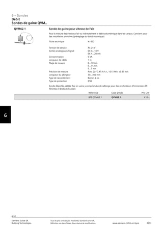 6-52
6 – Sondes
Vorwort
6
Siemens Suisse SA	 Tous les prix sont des prix installateur standard sans TVA.
Building Technologies	 Définition voir dans l‘index. Sous réserve de modifications.	 www.siemens.ch/hit-en-ligne	 2013
06 - Sondes
Débit
Sondes de gaine QVM..
6-52
2013Toutes les indications de prix sont des prix installateur suggérés sans TVA. Définition voir dans
l'index. Sous réserve de modifications.
Siemens Suisse SA
Building Technologies
6
Fiche technique N1932
Tension de service AC 24 V
Sorties analogiques Signal DC 0...10 V
DC 4...20 mA
Consommation 5 VA
Longueur de câble 1 m
Plage de mesure 0...10 m/s
0...15 m/s
0...5 m/s
Précision de mesure Avec 20 °C‚ 45 % h.r.‚ 1013 hPa: ±0.65 m/s
Longueur du plongeur 30...300 mm
Type de raccordement Bornes à vis
Type de protection IP42
Référence Code article Prix CHF
BPZ:QVM62.1 QVM62.1 410‚--
Sonde de gaine pour vitesse de l'air
Pour la mesure des vitesses d'air ou indirectement le débit volumétrique dans les canaux. Convient pour
des installatins primaires (préréglage du débit volumique)
Sonde déportée‚ câblée fixe en usine y compris tube de rallonge pour des profondeurs d'immersion dif-
férentes et bride de fixation
QVM62.1
Débit
Sondes de gaine QVM..
 