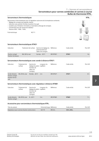 7 – Vannes et servomoteurs
Siemens Suisse SA	 Tous les prix sont des prix installateur standard sans TVA.
Building Technologies	 Définition voir dans l‘index. Sous réserve de modifications.	 www.siemens.ch/hit-en-ligne	 2013
7-25
7
Servomoteurs pour vannes combinées et vannes à course
Bulbe de thermostat RTN..
07 - Vannes et servomoteurs
Servomoteurs pour vannes combiées et vannes à course
Bulbe de thermostat RTN..
7-25
2013Toutes les indications de prix sont des prix installateur suggérés sans TVA. Définition voir dans
l'index. Sous réserve de modifications.
Siemens Suisse SA
Building Technologies
7
Fiche technique N2111
Servomoteurs thermostatiques
Servomoteurs thermostatiques pour la régulation autonome de la température ambiante.
- Réglage de consigne par poignée rotative.
- Exécution avec position fermée et position hors-gel.
- Cavaliers pour limitation minimale ou maximale ou blocage de consigne.
- Conviennent pour les vannes de radiateur
Siemens VEN.. / VDN.. / VUN..
RTN..
Exécution Traitement de surface Gamme de réglage du
potentiomètre de
valeur de consigne
Référence Code article Prix CHF
Position antigel
Position fermeture
RAL 9016‚ mat fermée... 28 °C BPZ:RTN51 RTN51 16‚--
Servomoteurs thermostatiques RTN51
Exécution Traitement de
surface
Gamme de
réglage du poten-
tiomètre de
valeur de
consigne
Longueur du
capillaire
Référence Code article Prix CHF
Sonde distante
Position antigel
Position ferme-
ture
RAL 9016‚ mat fermée... 28 °C 2 m BPZ:RTN71 RTN71 57‚--
Servomoteurs thermostatiques avec sonde à distance RTN71
Exécution Traitement de
surface
Gamme de
réglage du poten-
tiomètre de
valeur de
consigne
Longueur du
capillaire
Référence Code article Prix CHF
Sonde distante
Position antigel
RAL 9016‚ mat 8...28 °C 2 m BPZ:RTN81 RTN81 71‚--
Servomoteurs thermostatiques avec régulateur à distance RTN81
Titre du produit Fiche technique Référence Code article Prix CHF
Adaptateurs pour vannes d'autres constructeurs N2179 BPZ:AV.. AV5../AV6..
Accessoires pour servomoteurs thermostatiques RTN..
 