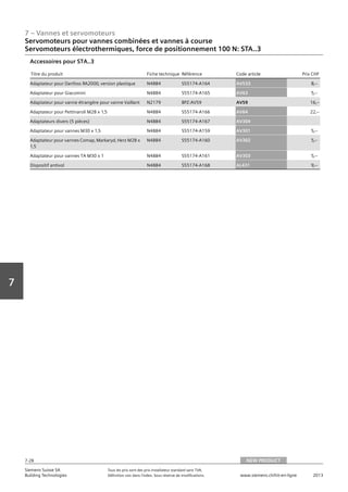 7 – Vannes et servomoteurs
Siemens Suisse SA	 Tous les prix sont des prix installateur standard sans TVA.
Building Technologies	 Définition voir dans l‘index. Sous réserve de modifications.	 www.siemens.ch/hit-en-ligne	 2013
7-28
Vorwort
7
Servomoteurs pour vannes combinées et vannes à course
Servomoteurs électrothermiques, force de positionnement 100 N: STA..3
07 - Vannes et servomoteurs
Servomoteurs pour vannes combiées et vannes à course
Force de positionnement 100 N: STA..
NEW PRODUCT7-28
2013Toutes les indications de prix sont des prix installateur suggérés sans TVA. Définition voir dans
l'index. Sous réserve de modifications.
Siemens Suisse SA
Building Technologies
7
Titre du produit Fiche technique Référence Code article Prix CHF
Adaptateur pour Danfoss RA2000‚ version plastique N4884 S55174-A164 AV533 8‚--
Adaptateur pour Giacomini N4884 S55174-A165 AV63 5‚--
Adaptateur pour vanne étrangère pour vanne Vaillant N2179 BPZ:AV59 AV59 16‚--
Adaptateur pour Pettinaroli M28 x 1‚5 N4884 S55174-A166 AV64 22‚--
Adaptateurs divers (5 pièces) N4884 S55174-A167 AV304
Adaptateur pour vannes M30 x 1‚5 N4884 S55174-A159 AV301 5‚--
Adaptateur pour vannes Comap‚ Markaryd‚ Herz M28 x
1‚5
N4884 S55174-A160 AV302 5‚--
Adaptateur pour vannes TA M30 x 1 N4884 S55174-A161 AV303 5‚--
Dispositif antivol N4884 S55174-A168 AL431 9‚--
Accessoires pour STA..3
NEW PRODUCT
 