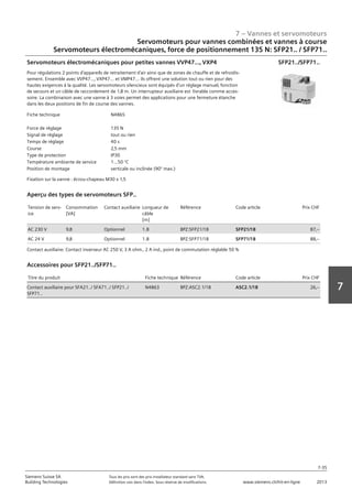 7 – Vannes et servomoteurs
Siemens Suisse SA	 Tous les prix sont des prix installateur standard sans TVA.
Building Technologies	 Définition voir dans l‘index. Sous réserve de modifications.	 www.siemens.ch/hit-en-ligne	 2013
7-35
7
Servomoteurs pour vannes combinées et vannes à course
Servomoteurs électromécaniques‚ force de positionnement 135 N: SFP21.. / SFP71..
07 - Vannes et servomoteurs
Servomoteurs pour vannes combiées et vannes à course
Force de positionnement 135 N: SFP21.. / SFP71..
7-35
2013Toutes les indications de prix sont des prix installateur suggérés sans TVA. Définition voir dans
l'index. Sous réserve de modifications.
Siemens Suisse SA
Building Technologies
7
Fiche technique N4865
Force de réglage 135 N
Signal de réglage tout ou rien
Temps de réglage 40 s
Course 2‚5 mm
Type de protection IP30
Température ambiante de service 1...50 °C
Position de montage verticale ou inclinée (90° max.)
Servomoteurs électromécaniques pour petites vannes VVP47...‚ VXP4
Pour régulations 2 points d'appareils de retraitement d'air ainsi que de zones de chauffe et de refroidis-
sement. Ensemble avec VVP47...‚ VXP47... et VMP47... ils offrent une solution tout ou rien pour des
hautes exigences à la qualité. Les servomoteurs silencieux sont équipés d'un réglage manuel‚ fonction
de secours et un câble de raccordement de 1‚8 m. Un interrupteur auxiliaire est livrable comme acces-
soire. La combinaison avec une vanne à 3 voies permet des applications pour une fermeture étanche
dans les deux positions de fin de course des vannes.
Fixation sur la vanne : écrou-chapeau M30 x 1‚5
SFP21../SFP71..
Tension de serv-
ice
Consommation
[VA]
Contact auxiliaire Longueur de
câble
[m]
Référence Code article Prix CHF
AC 230 V 9‚8 Optionnel 1.8 BPZ:SFP21/18 SFP21/18 87‚--
AC 24 V 9‚8 Optionnel 1.8 BPZ:SFP71/18 SFP71/18 88‚--
Aperçu des types de servomoteurs SFP..
Contact auxiliaire: Contact inverseur AC 250 V‚ 3 A ohm.‚ 2 A ind.‚ point de commutation réglable 50 %
Titre du produit Fiche technique Référence Code article Prix CHF
Contact auxiliaire pour SFA21../ SFA71../ SFP21../
SFP71..
N4863 BPZ:ASC2.1/18 ASC2.1/18 26‚--
Accessoires pour SFP21../SFP71..
 