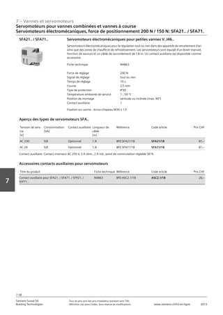 7 – Vannes et servomoteurs
Siemens Suisse SA	 Tous les prix sont des prix installateur standard sans TVA.
Building Technologies	 Définition voir dans l‘index. Sous réserve de modifications.	 www.siemens.ch/hit-en-ligne	 2013
7-38
Vorwort
7
Servomoteurs pour vannes combinées et vannes à course
Servomoteurs électromécaniques‚ force de positionnement 200 N / 150 N: SFA21.. / SFA71.
07 - Vannes et servomoteurs
Servomoteurs pour vannes combiées et vannes à course
Force de positionnement 160 N / 200 N: SSA31.04 / SFA21.. / SFA71..
7-38
2013Toutes les indications de prix sont des prix installateur suggérés sans TVA. Définition voir dans
l'index. Sous réserve de modifications.
Siemens Suisse SA
Building Technologies
7
Fiche technique N4863
Force de réglage 200 N
Signal de réglage tout ou rien
Temps de réglage 10 s
Course 2‚5 mm
Type de protection IP30
Température ambiante de service 1...50 °C
Position de montage verticale ou inclinée (max. 90°)
Contact auxiliaire 1
Servomoteurs électromécaniques pour petites vannes V..I46..
Servomoteurs électromécaniques pour la régulation tout ou rien dans des appareils de retraitement d'air
ainsi que des zones de chauffe et de refroidissement. Les servomoteurs sont équipé d'un levier manuel‚
fonction de secours et un câble de raccordement de 1‚8 m. Un contact auxiliaire est disponible comme
accessoire.
Fixation sur vanne : écrou-chapeau M30 x 1‚5
SFA21.. / SFA71..
Tension de serv-
ice
[V]
Consommation
[VA]
Contact auxiliaire Longueur de
câble
[m]
Référence Code article Prix CHF
AC 230 9‚8 Optionnel 1.8 BPZ:SFA21/18 SFA21/18 81‚--
AC 24 9‚8 Optionnel 1.8 BPZ:SFA71/18 SFA71/18 81‚--
Aperçu des types de servomoteurs SFA..
Contact auxiliaire: Contact inverseur AC 250 V‚ 3 A ohm.‚ 2 A ind.‚ point de commutation réglable 50 %
Titre du produit Fiche technique Référence Code article Prix CHF
Contact auxiliaire pour SFA21../ SFA71../ SFP21../
SFP71..
N4863 BPZ:ASC2.1/18 ASC2.1/18 26‚--
Accessoires contacts auxiliaires pour servomoteurs
 
