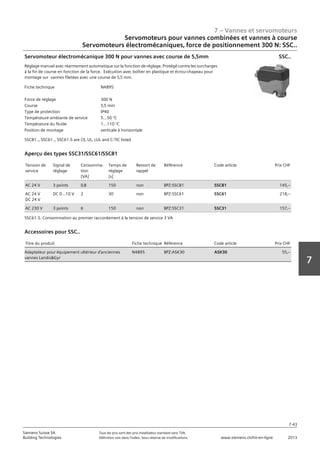 7 – Vannes et servomoteurs
Siemens Suisse SA	 Tous les prix sont des prix installateur standard sans TVA.
Building Technologies	 Définition voir dans l‘index. Sous réserve de modifications.	 www.siemens.ch/hit-en-ligne	 2013
7-43
7
Servomoteurs pour vannes combinées et vannes à course
Servomoteurs électromécaniques‚ force de positionnement 300 N: SSC..
07 - Vannes et servomoteurs
Servomoteurs pour vannes combiées et vannes à course
Force de positionnement 300 N: SSC..
7-43
2013Toutes les indications de prix sont des prix installateur suggérés sans TVA. Définition voir dans
l'index. Sous réserve de modifications.
Siemens Suisse SA
Building Technologies
7
Fiche technique N4895
Force de réglage 300 N
Course 5‚5 mm
Type de protection IP40
Température ambiante de service 5...50 °C
Température du fluide 1...110 °C
Position de montage verticale à horizontale
Servomoteur électromécanique 300 N pour vannes avec course de 5‚5mm
Réglage manuel avec réarmement automatique sur la fonction de réglage. Protégé contre les surcharges
à la fin de course en fonction de la force. Exécution avec boîtier en plastique et écrou-chapeau pour
montage sur vannes filetées avec une course de 5‚5 mm.
SSC81..‚ SSC61..‚ SSC61.5 are CE‚ UL‚ cUL and C-TIC listed
SSC..
Tension de
service
Signal de
réglage
Consomma-
tion
[VA]
Temps de
réglage
[s]
Ressort de
rappel
Référence Code article Prix CHF
AC 24 V 3 points 0‚8 150 non BPZ:SSC81 SSC81 145‚--
AC 24 V
DC 24 V
DC 0...10 V 2 30 non BPZ:SSC61 SSC61 218‚--
AC 230 V 3 points 6 150 non BPZ:SSC31 SSC31 157‚--
Aperçu des types SSC31/SSC61/SSC81
SSC61.5: Consommation au premier raccordement à la tension de service 3 VA
Titre du produit Fiche technique Référence Code article Prix CHF
Adaptateur pour équipement ultérieur d'anciennes
vannes LandisGyr
N4895 BPZ:ASK30 ASK30 55‚--
Accessoires pour SSC..
 