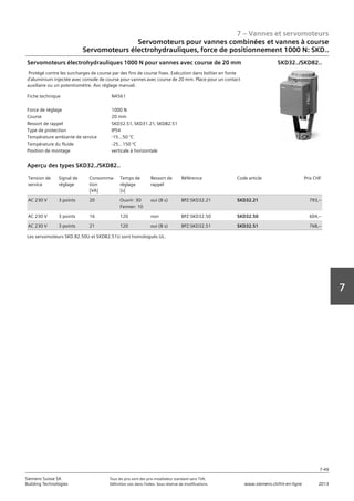 7 – Vannes et servomoteurs
Siemens Suisse SA	 Tous les prix sont des prix installateur standard sans TVA.
Building Technologies	 Définition voir dans l‘index. Sous réserve de modifications.	 www.siemens.ch/hit-en-ligne	 2013
7-49
7
07 - Vannes et servomoteurs
Servomoteurs pour vannes combiées et vannes à course
Electro-hydraulique‚ force de réglage 1000 N / 2800 N: SKD.. / SKB.. / SKC..
7-49
2013Toutes les indications de prix sont des prix installateur suggérés sans TVA. Définition voir dans
l'index. Sous réserve de modifications.
Siemens Suisse SA
Building Technologies
7
Fiche technique N4561
Force de réglage 1000 N
Course 20 mm
Ressort de rappel SKD32.51‚ SKD31.21‚ SKD82.51
Type de protection IP54
Température ambiante de service -15...50 °C
Température du fluide -25…150 °C
Position de montage verticale à horizontale
Servomoteurs électrohydrauliques 1000 N pour vannes avec course de 20 mm
Protégé contre les surcharges de course par des fins de course fixes. Exécution dans boîtier en fonte
d'aluminium injectée avec console de course pour vannes avec course de 20 mm. Place pour un contact
auxiliaire ou un potentiomètre. Avc réglage manuel.
SKD32../SKD82..
Tension de
service
Signal de
réglage
Consomma-
tion
[VA]
Temps de
réglage
[s]
Ressort de
rappel
Référence Code article Prix CHF
AC 230 V 3 points 20 Ouvrir: 30
Fermer: 10
oui (8 s) BPZ:SKD32.21 SKD32.21 793‚--
AC 230 V 3 points 16 120 non BPZ:SKD32.50 SKD32.50 604‚--
AC 230 V 3 points 21 120 oui (8 s) BPZ:SKD32.51 SKD32.51 768‚--
Aperçu des types SKD32../SKD82..
Les servomoteurs SKD 82.50U et SKD82.51U sont homologués UL.
Servomoteurs pour vannes combinées et vannes à course
Servomoteurs électrohydrauliques‚ force de positionnement 1000 N: SKD..
 