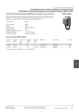 7 – Vannes et servomoteurs
Siemens Suisse SA	 Tous les prix sont des prix installateur standard sans TVA.
Building Technologies	 Définition voir dans l‘index. Sous réserve de modifications.	 www.siemens.ch/hit-en-ligne	 2013
7-51
7
07 - Vannes et servomoteurs
Servomoteurs pour vannes combiées et vannes à course
Electro-hydraulique‚ force de réglage 1000 N / 2800 N: SKD.. / SKB.. / SKC..
7-51
2013Toutes les indications de prix sont des prix installateur suggérés sans TVA. Définition voir dans
l'index. Sous réserve de modifications.
Siemens Suisse SA
Building Technologies
7
Fiche technique N4564
Force de réglage 2800 N
Course 20 mm
Ressort de rappel SKB32.51‚ SKB82.51
Type de protection IP54
Température ambiante de service -15...55 °C
Température du fluide -25…220 °C (350 °C)
Position de montage verticale à horizontale
Servomoteurs électrohydrauliques 2800 N pour vannes avec course de 20 mm
Avec ressort de rappel. Protégé contre les surcharges de course par des fins de course fixes. Exécution
dans boîtier en fonte d'aluminium injectée avec console de course pour vannes avec course de 20 mm.
Place pour un contact auxiliaire ou un potentiomètre. Avec réglage manuel.
SKB32../SKB82..
Tension de
service
Signal de
réglage
Consomma-
tion
[VA]
Temps de
réglage
[s]
Ressort de
rappel
Référence Code article Prix CHF
AC 230 V 3 points 10 120 non BPZ:SKB32.50 SKB32.50 1'005‚--
AC 230 V 3 points 15 120 oui ( 10 s) BPZ:SKB32.51 SKB32.51 1'206‚--
Aperçu des types SKB32../SKB82..
Les servomoteurs avec la désignation ..U sont homologués UL
Servomoteurs pour vannes combinées et vannes à course
Servomoteurs électrohydrauliques‚ force de positionnement 2800 N: SKB..
 