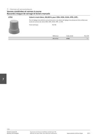 7 – Vannes et servomoteurs
Siemens Suisse SA	 Tous les prix sont des prix installateur standard sans TVA.
Building Technologies	 Définition voir dans l‘index. Sous réserve de modifications.	 www.siemens.ch/hit-en-ligne	 2013
7-74
Vorwort
7
07 - Vannes et servomoteurs
Vannes combinées et vannes à course
Raccords à bague de serrage et leviers manuels: AVN.. / ATN..
7-74
2013Toutes les indications de prix sont des prix installateur suggérés sans TVA. Définition voir dans
l'index. Sous réserve de modifications.
Siemens Suisse SA
Building Technologies
7
Fiche technique N2100
Référence Code article Prix CHF
BPZ:ATN3 ATN3 7‚--
Volant à main blanc‚ RAL9016‚ pour VDN../VEN../VUN../VPD../VPE..
Pour le réglage manuel de la course de la vanne. Les volants de réglage manuel peuvent être utilisés avec
toutes les vannes des séries VDN../VEN../VUN../VPD.. et VPE..
ATN3
Vannes combinées et vannes à course
Raccords à bague de serrage et leviers manuels
 