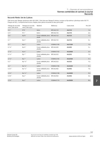 7 – Vannes et servomoteurs
Siemens Suisse SA	 Tous les prix sont des prix installateur standard sans TVA.
Building Technologies	 Définition voir dans l‘index. Sous réserve de modifications.	 www.siemens.ch/hit-en-ligne	 2013
7-87
7
07 - Vannes et servomoteurs
Vannes combinées et vannes à course
Raccords
7-87
2013Toutes les indications de prix sont des prix installateur suggérés sans TVA. Définition voir dans
l'index. Sous réserve de modifications.
Siemens Suisse SA
Building Technologies
7
Filetage de raccorde-
ment‚ côté vanne
Filetage de raccorde-
ment‚ côté tuyau
Matériel Référence Code article Prix CHF
G ½  R Á  laiton BPZ:ALG132 ALG132 14‚--
G ¾  R ½  laiton BPZ:ALG142 ALG142 22‚--
G ¾  Rp Á  Fonte malléable‚ phos-
phaté
BPZ:ALG122 ALG122 17‚--
G 1  Rp ½  Fonte malléable phos-
phatée
BPZ:ALG152 ALG152 8‚--
G 1  Rp ½  Laiton S55846-Z100 ALG152B 15‚--
G 1¼  Rp ¾  Fonte malléable phos-
phatée
BPZ:ALG202 ALG202 9‚--
G 1¼  Rp ¾  Laiton S55846-Z102 ALG202B 25‚--
G 1½  Rp 1  Fonte malléable phos-
phatée
BPZ:ALG252 ALG252 13‚--
G 1½  Rp 1  Laiton S55846-Z104 ALG252B 31‚--
G 2  Rp 1¼  Fonte malléable phos-
phatée
BPZ:ALG322 ALG322 15‚--
G 2  Rp 1¼  Laiton S55846-Z106 ALG322B 41‚--
G 2¼  Rp 1½  Fonte malléable phos-
phatée
BPZ:ALG402 ALG402 19‚--
G 2¼  Rp 1½  Laiton S55846-Z108 ALG402B 55‚--
G 2¾  Rp 2  Fonte malléable phos-
phatée
BPZ:ALG502 ALG502 32‚--
G 2¾  Rp 2  Laiton S55846-Z110 ALG502B 90‚--
Raccords filetés: Set de 2 pièces
Côté vanne avec filetage cylindrique selon ISO 228/1. Côté tube avec filetage R intérieur conique ou Rp extérieur cylindrique selon ISO 7/1.
Chaque set ALG..2 comprend deux écrous chapeau‚ deux pièces encastrées et deux joints plats.
Vannes combinées et vannes à course
Raccords
³/₈
³/₈
 