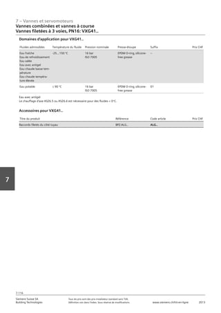 7 – Vannes et servomoteurs
Siemens Suisse SA	 Tous les prix sont des prix installateur standard sans TVA.
Building Technologies	 Définition voir dans l‘index. Sous réserve de modifications.	 www.siemens.ch/hit-en-ligne	 2013
7-116
Vorwort
7
07 - Vannes et servomoteurs
Vannes combinées et vannes à course
3 voies‚ PN16: VXG41..
7-116
2013Toutes les indications de prix sont des prix installateur suggérés sans TVA. Définition voir dans
l'index. Sous réserve de modifications.
Siemens Suisse SA
Building Technologies
7
Fluides admissibles Température du fluide Pression nominale Presse-étoupe Suffix Prix CHF
Eau fraîche
Eau de refroidissement
Eau salée
Eau avec antigel
Eau chaude basse tem-
pérature
Eau chaude tempéra-
ture élevée
-25…150 °C 16 bar
ISO 7005
EPDM O-ring‚ silicone-
free grease
--
Eau potable L 90 °C 16 bar
ISO 7005
EPDM O-ring‚ silicone-
free grease
01
Domaines d'application pour VXG41..
Eau avec antigel
Le chauffage d'axe ASZ6.5 ou ASZ6.6 est nécessaire pour des fluides  0°C.
Titre du produit Référence Code article Prix CHF
Raccords filetés du côté tuyau BPZ:ALG.. ALG..
Accessoires pour VXG41..
Vannes combinées et vannes à course
Vannes filetées à 3 voies‚ PN16: VXG41..
 