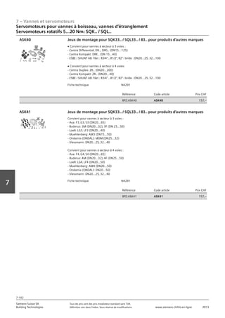 7 – Vannes et servomoteurs
Siemens Suisse SA	 Tous les prix sont des prix installateur standard sans TVA.
Building Technologies	 Définition voir dans l‘index. Sous réserve de modifications.	 www.siemens.ch/hit-en-ligne	 2013
7-142
Vorwort
7
07 - Vannes et servomoteurs
Servomoteurs pour vannes à boisseau‚ vannes d'étranglement
Couple 5...40 Nm: SQK.. / SQL..
7-142
2013Toutes les indications de prix sont des prix installateur suggérés sans TVA. Définition voir dans
l'index. Sous réserve de modifications.
Siemens Suisse SA
Building Technologies
7
Fiche technique N4291
Référence Code article Prix CHF
BPZ:ASK40 ASK40 157‚--
Jeux de montage pour SQK33.. / SQL33.. / 83.. pour produits d'autres marques
V Convient pour vannes à secteur à 3 voies :
- Centra Differential: DR..‚ DRG.. (DN15…125)
- Centra Kompakt: DRK.. (DN 15…40)
- ESBE / SHUNT AB: filet : R3/4…R1/2‚ R2 / bride : DN20…25‚ 32…100
V Convient pour vannes à secteur à 4 voies:
- Centra Duplex: ZR.. (DN20…200)
- Centra Kompakt: ZR.. (DN20…40)
- ESBE / SHUNT AB: filet : R3/4…R1/2‚ R2 / bride : DN20…25‚ 32…100
ASK40
Fiche technique N4291
Référence Code article Prix CHF
BPZ:ASK41 ASK41 157‚--
Jeux de montage pour SQK33.. / SQL33.. / 83.. pour produits d'autres marques
Convient pour vannes à secteur à 3 voies :
- Axa: F3‚ G3‚ S3 (DN20…65)
- Buderus: 3M (DN20…32)‚ 3F (DN 25…50)
- Loell: LG3‚ LF3 (DN20…40)
- Muehlenberg: AM3 (DN15…50)
- Ondamix (ONDAL): MDM (DN25…32)
- Viessmann: DN20…25‚ 32…40
Convient pour vannes à secteur à 4 voies :
- Axa: F4‚ G4‚ S4 (DN20…65)
- Buderus: 4M (DN20…32)‚ 4F (DN25…50)
- Loell: LG4‚ LF4 (DN20…50)
- Muehlenberg: AM4 (DN20…50)
- Ondamix (ONDAL): DN20…50)
- Viessmann: DN20…25‚ 32…40
ASK41
Servomoteurs pour vannes à boisseau, vannes d‘étranglement
Servomoteurs rotatifs 5...20 Nm: SQK.. / SQL..
 