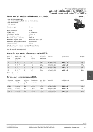 7 – Vannes et servomoteurs
Siemens Suisse SA	 Tous les prix sont des prix installateur standard sans TVA.
Building Technologies	 Définition voir dans l‘index. Sous réserve de modifications.	 www.siemens.ch/hit-en-ligne	 2013
7-155
7
07 - Vannes et servomoteurs
Robinets à boisseau‚ robinets et étrangleurs
3 voies PN10: VBG31..
7-155
2013Toutes les indications de prix sont des prix installateur suggérés sans TVA. Définition voir dans
l'index. Sous réserve de modifications.
Siemens Suisse SA
Building Technologies
7
Fiche technique N4233
Angle de rotation 90 °C
Taux de fuite 0...0‚1 % du kvs
Température du fluide 1...120 °C
Caractéristique de vanne linéaire
Pression de service admissible 1000 kPa
Matériel du corps de vanne Fonte grise EN-GJL-250
Matériel de la garniture intérieure laiton/bronze
Pression nominale PN 10
Vannes à secteur à raccord fileté extérieur‚ PN10‚ 3 voies
- avec raccord fileté extérieur
- pour eau chaude et eau froide dans des circuits fermés
- avec Levier manuel
- avec raccords
VBG31.. Sont livrées avec des raccords en fonte malléable.
SQK34..‚ SQK84..: Montage direct
VBG31..
SQK.. apmax
[kPa]
Filetage de
raccorde-
ment
DN kvs
[m³/h]
Kit de mon-
tage requis
Référence Code article Prix CHF
30 G 1¼ B  20 6.3 ASK32 BPZ:VBG31.20 VBG31.20 162‚--
30 G 1½ B  25 10 ASK32 BPZ:VBG31.25 VBG31.25 173‚--
30 G 2 B  32 16 ASK32 BPZ:VBG31.32 VBG31.32 191‚--
30 G 2¼ B  40 25 ASK32 BPZ:VBG31.40 VBG31.40 209‚--
Aperçu des types vannes mélangeuses à 3 voies VBG31..
DN20...40‚ series 02
Tension de
service
Signal de
réglage
Temps de
réglage
[s]
Kit de mon-
tage requis
Fiche tech-
nique
Référence Code article Prix CHF
AC 230 V 3 points 125 ASK32 N4506 BPZ:SQK33.00 SQK33.00 303‚--
AC 230 V 3 points 135 ASK32 N4508 BPZ:SQK34.00 SQK34.00 213‚--
AC 24 V 3-points 135 ASK32 N4508 BPZ:SQK84.00 SQK84.00 217‚--
Servomoteurs combinables pour VBG31..
Vannes à boisseau, vannes d‘étranglement
Vannes à robinets à 3 voies‚ PN10: VBG31..
 