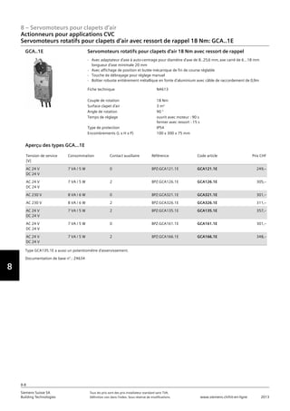 8
8 – Servomoteurs pour clapets d‘air
Siemens Suisse SA	 Tous les prix sont des prix installateur standard sans TVA.
Building Technologies	 Définition voir dans l‘index. Sous réserve de modifications.	 www.siemens.ch/hit-en-ligne	 2013
8-8
Actionneurs pour applications CVC
Servomoteurs rotatifs pour clapets d‘air avec ressort de rappel 18 Nm: GCA..1E
08 - Servomoteurs pour clapets d'air
Actionneurs pour applications HVAC
Couple 18 Nm: GCA..1E
8-8
2013Toutes les indications de prix sont des prix installateur suggérés sans TVA. Définition voir dans
l'index. Sous réserve de modifications.
Siemens Suisse SA
Building Technologies
Fiche technique N4613
Couple de rotation 18 Nm
Surface clapet d'air 3 m²
Angle de rotation 90 °
Temps de réglage ouvrit avec moteur : 90 s
fermer avec ressort : 15 s
Type de protection IP54
Encombrements (L x H x P) 100 x 300 x 75 mm
Servomoteurs rotatifs pour clapets d'air 18 Nm avec ressort de rappel
- Avec adaptateur d'axe à auto-centrage pour diamètre d'axe de 8..25‚6 mm‚ axe carré de 6...18 mm
longueur d'axe minimale 20 mm
- Avec affichage de position et butée mécanique de fin de course réglable
- Touche de débrayage pour réglage manuel
- Boîtier robuste entièrement métallique en fonte d'aluminium avec câble de raccordement de 0‚9m
GCA..1E
Tension de service
[V]
Consommation Contact auxiliaire Référence Code article Prix CHF
AC 24 V
DC 24 V
7 VA / 5 W 0 BPZ:GCA121.1E GCA121.1E 249‚--
AC 24 V
DC 24 V
7 VA / 5 W 2 BPZ:GCA126.1E GCA126.1E 305‚--
AC 230 V 8 VA / 6 W 0 BPZ:GCA321.1E GCA321.1E 301‚--
AC 230 V 8 VA / 6 W 2 BPZ:GCA326.1E GCA326.1E 311‚--
AC 24 V
DC 24 V
7 VA / 5 W 2 BPZ:GCA135.1E GCA135.1E 357‚--
AC 24 V
DC 24 V
7 VA / 5 W 0 BPZ:GCA161.1E GCA161.1E 301‚--
AC 24 V
DC 24 V
7 VA / 5 W 2 BPZ:GCA166.1E GCA166.1E 348‚--
Aperçu des types GCA...1E
Type GCA135.1E a aussi un potentiomètre d'asservissement.
Documentation de base n°.: Z4634
 