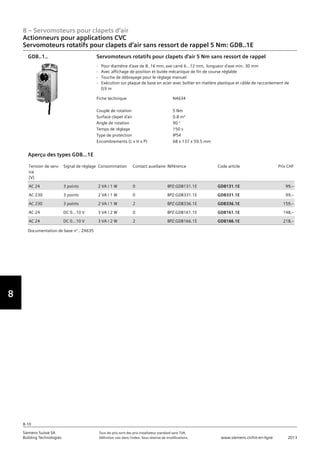 8
8 – Servomoteurs pour clapets d‘air
Siemens Suisse SA	 Tous les prix sont des prix installateur standard sans TVA.
Building Technologies	 Définition voir dans l‘index. Sous réserve de modifications.	 www.siemens.ch/hit-en-ligne	 2013
8-10
Actionneurs pour applications CVC
Servomoteurs rotatifs pour clapets d‘air sans ressort de rappel 5 Nm: GDB..1E
08 - Servomoteurs pour clapets d'air
Actionneurs pour applications HVAC
Couple 5 Nm: GDB..1E
8-10
2013Toutes les indications de prix sont des prix installateur suggérés sans TVA. Définition voir dans
l'index. Sous réserve de modifications.
Siemens Suisse SA
Building Technologies
Fiche technique N4634
Couple de rotation 5 Nm
Surface clapet d'air 0.8 m²
Angle de rotation 90 °
Temps de réglage 150 s
Type de protection IP54
Encombrements (L x H x P) 68 x 137 x 59.5 mm
Servomoteurs rotatifs pour clapets d'air 5 Nm sans ressort de rappel
- Pour diamètre d'axe de 8..16 mm‚ axe carré 6...12 mm‚ longueur d'axe min. 30 mm
- Avec affichage de position et butée mécanique de fin de course réglable
- Touche de débrayage pour le réglage manuel
- Exécution sur plaque de base en acier avec boîtier en matière plastique et câble de raccordement de
0‚9 m
GDB..1..
Tension de serv-
ice
[V]
Signal de réglage Consommation Contact auxiliaire Référence Code article Prix CHF
AC 24 3 points 2 VA / 1 W 0 BPZ:GDB131.1E GDB131.1E 99‚--
AC 230 3 points 2 VA / 1 W 0 BPZ:GDB331.1E GDB331.1E 99‚--
AC 230 3 points 2 VA / 1 W 2 BPZ:GDB336.1E GDB336.1E 159‚--
AC 24 DC 0…10 V 3 VA / 2 W 0 BPZ:GDB161.1E GDB161.1E 148‚--
AC 24 DC 0…10 V 3 VA / 2 W 2 BPZ:GDB166.1E GDB166.1E 218‚--
Aperçu des types GDB...1E
Documentation de base n°.: Z4635
 