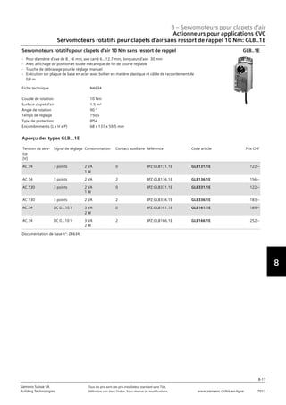 7
8
8 – Servomoteurs pour clapets d‘air
8-11
Siemens Suisse SA	 Tous les prix sont des prix installateur standard sans TVA.
Building Technologies	 Définition voir dans l‘index. Sous réserve de modifications.	 www.siemens.ch/hit-en-ligne	 2013
Actionneurs pour applications CVC
Servomoteurs rotatifs pour clapets d‘air sans ressort de rappel 10 Nm: GLB..1E
08 - Servomoteurs pour clapets d'air
Actionneurs pour applications HVAC
Couple 10 Nm: GLB..1E
8-11
2013Toutes les indications de prix sont des prix installateur suggérés sans TVA. Définition voir dans
l'index. Sous réserve de modifications.
Siemens Suisse SA
Building Technologies
8
Fiche technique N4634
Couple de rotation 10 Nm
Surface clapet d'air 1.5 m²
Angle de rotation 90 °
Temps de réglage 150 s
Type de protection IP54
Encombrements (L x H x P) 68 x 137 x 59.5 mm
Servomoteurs rotatifs pour clapets d'air 10 Nm sans ressort de rappel
- Pour diamètre d'axe de 8..16 mm‚ axe carré 6...12.7 mm‚ longueur d'axe 30 mm
- Avec affichage de position et butée mécanique de fin de course réglable
- Touche de débrayage pour le réglage manuel
- Exécution sur plaque de base en acier avec boîtier en matière plastique et câble de raccordement de
0‚9 m
GLB..1E
Tension de serv-
ice
[V]
Signal de réglage Consommation Contact auxiliaire Référence Code article Prix CHF
AC 24 3 points 2 VA
1 W
0 BPZ:GLB131.1E GLB131.1E 122‚--
AC 24 3 points 2 VA 2 BPZ:GLB136.1E GLB136.1E 156‚--
AC 230 3 points 2 VA
1 W
0 BPZ:GLB331.1E GLB331.1E 122‚--
AC 230 3 points 2 VA 2 BPZ:GLB336.1E GLB336.1E 183‚--
AC 24 DC 0…10 V 3 VA
2 W
0 BPZ:GLB161.1E GLB161.1E 189‚--
AC 24 DC 0…10 V 3 VA
2 W
2 BPZ:GLB166.1E GLB166.1E 252‚--
Aperçu des types GLB...1E
Documentation de base n°: Z4634
 